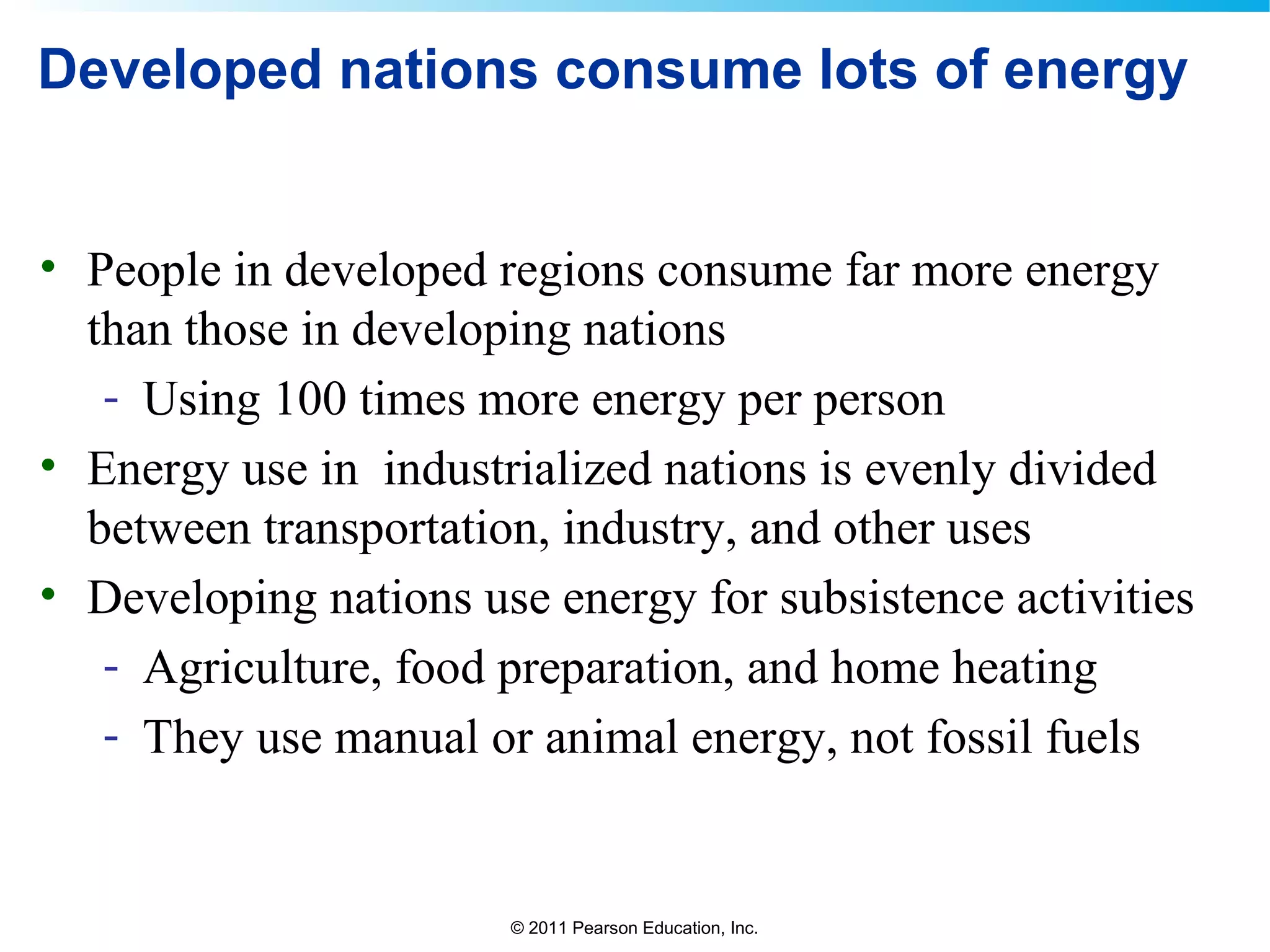 © 2011 Pearson Education, Inc.
Developed nations consume lots of energy
• People in developed regions consume far more energy
than those in developing nations
- Using 100 times more energy per person
• Energy use in industrialized nations is evenly divided
between transportation, industry, and other uses
• Developing nations use energy for subsistence activities
- Agriculture, food preparation, and home heating
- They use manual or animal energy, not fossil fuels
 