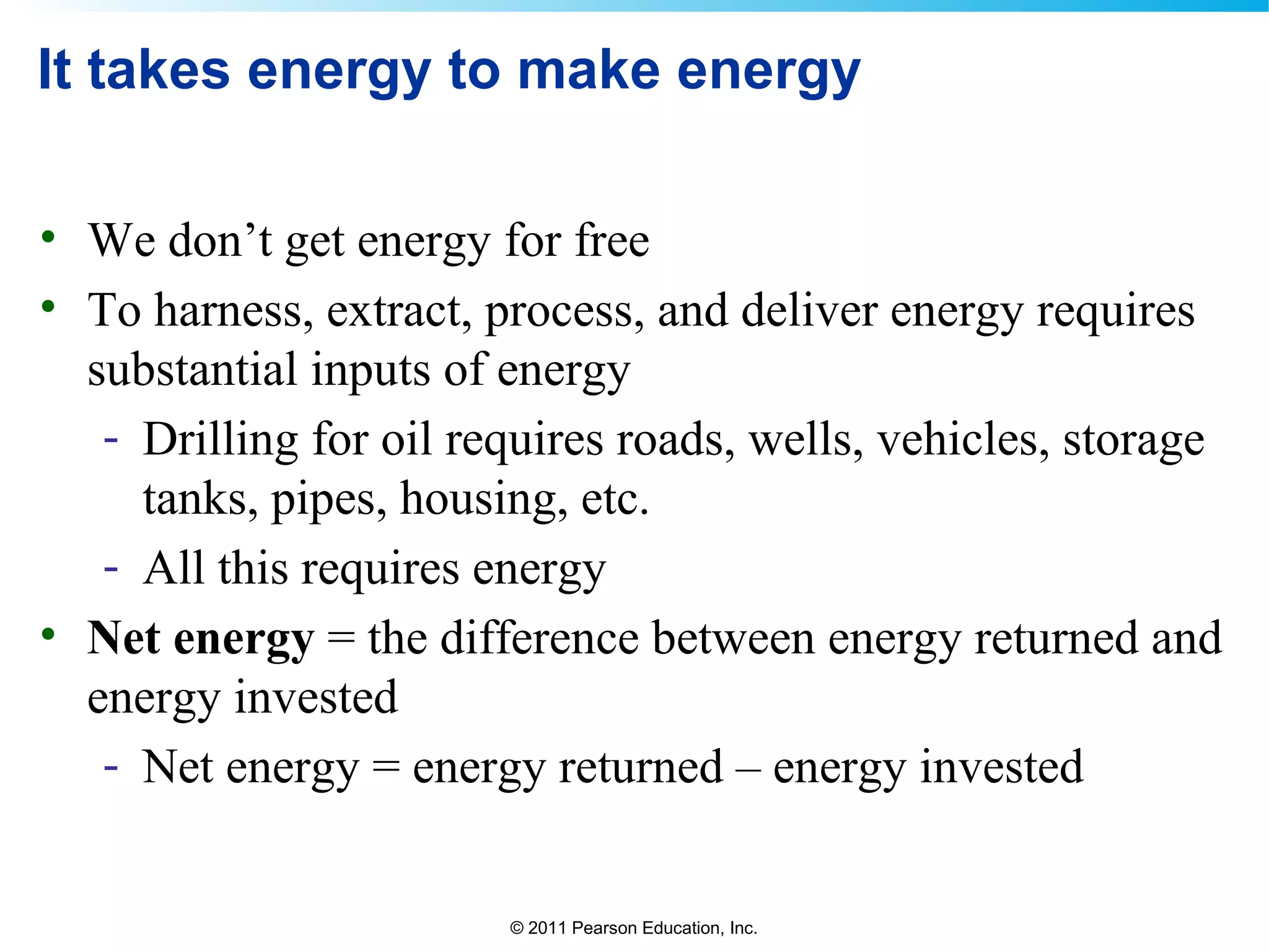© 2011 Pearson Education, Inc.
It takes energy to make energy
• We don’t get energy for free
• To harness, extract, process, and deliver energy requires
substantial inputs of energy
- Drilling for oil requires roads, wells, vehicles, storage
tanks, pipes, housing, etc.
- All this requires energy
• Net energy = the difference between energy returned and
energy invested
- Net energy = energy returned – energy invested
 