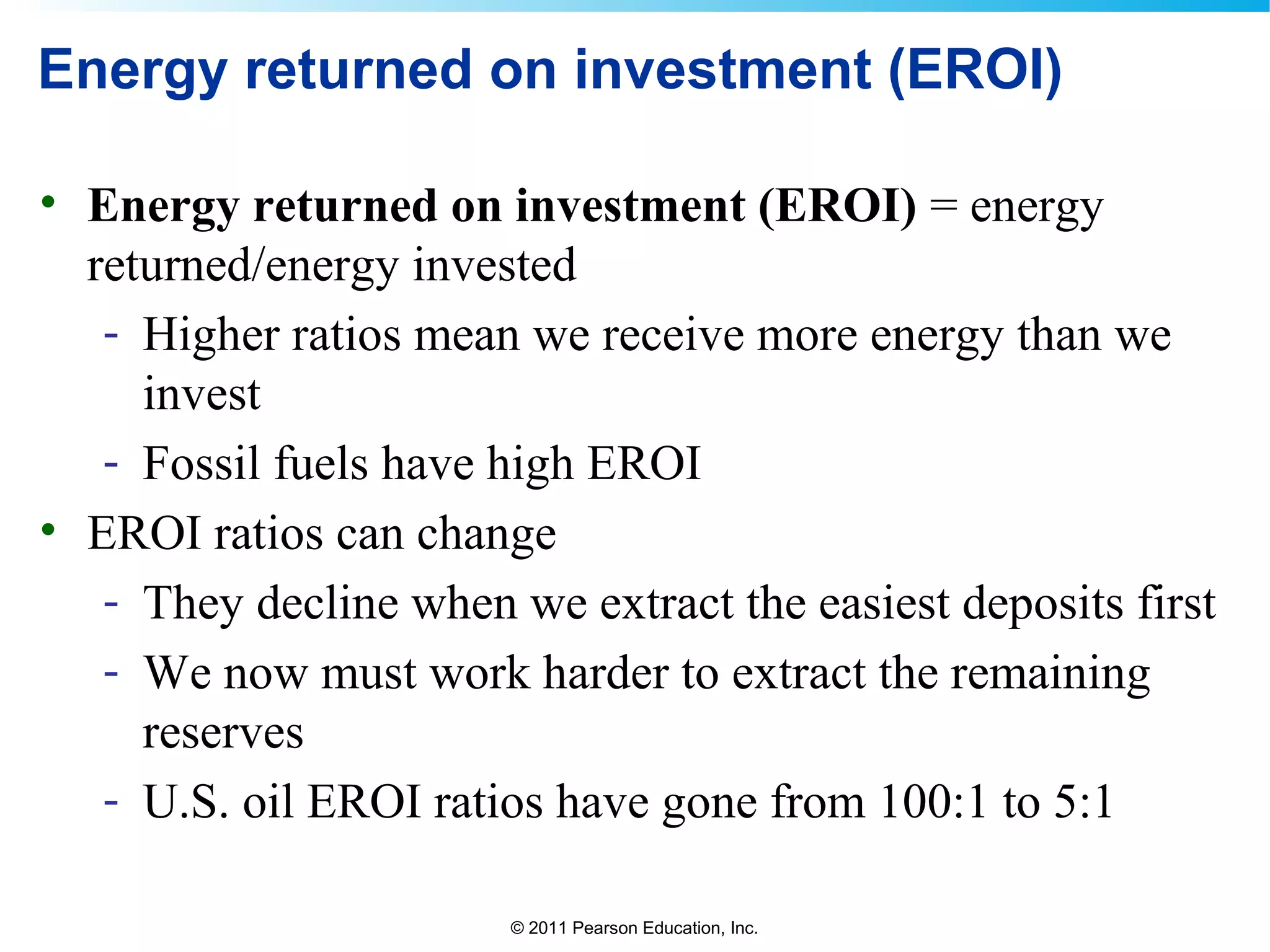 © 2011 Pearson Education, Inc.
Energy returned on investment (EROI)
• Energy returned on investment (EROI) = energy
returned/energy invested
- Higher ratios mean we receive more energy than we
invest
- Fossil fuels have high EROI
• EROI ratios can change
- They decline when we extract the easiest deposits first
- We now must work harder to extract the remaining
reserves
- U.S. oil EROI ratios have gone from 100:1 to 5:1
 