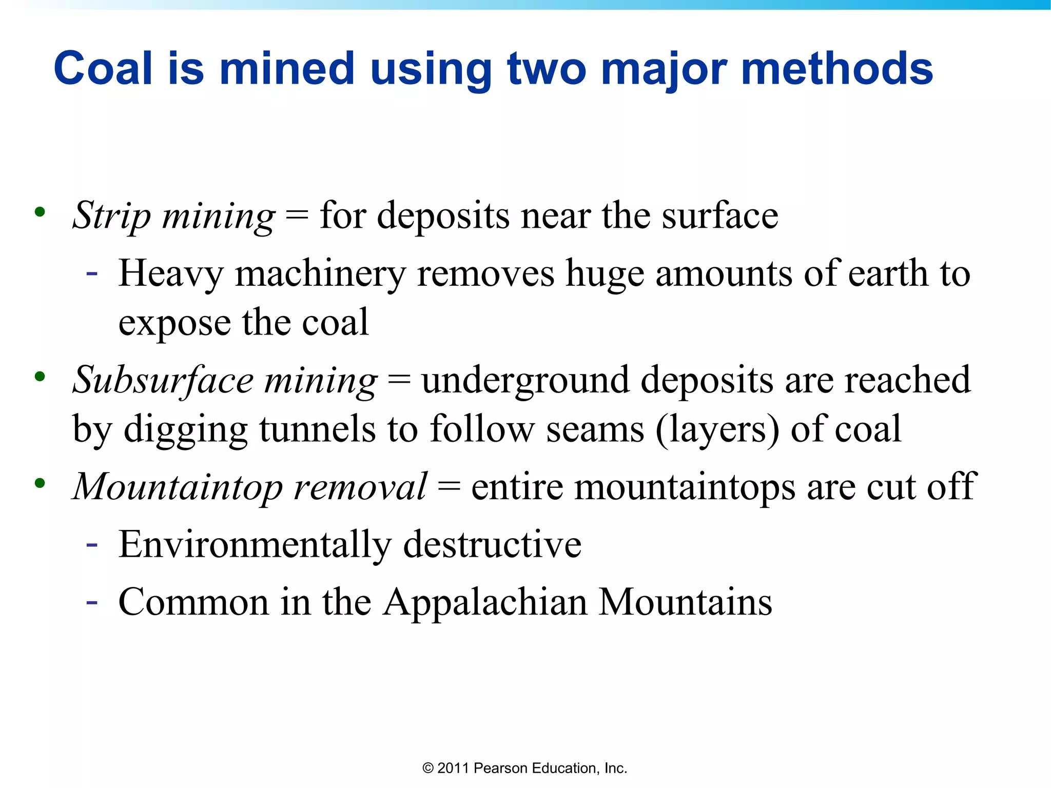 © 2011 Pearson Education, Inc.
Coal is mined using two major methods
• Strip mining = for deposits near the surface
- Heavy machinery removes huge amounts of earth to
expose the coal
• Subsurface mining = underground deposits are reached
by digging tunnels to follow seams (layers) of coal
• Mountaintop removal = entire mountaintops are cut off
- Environmentally destructive
- Common in the Appalachian Mountains
 