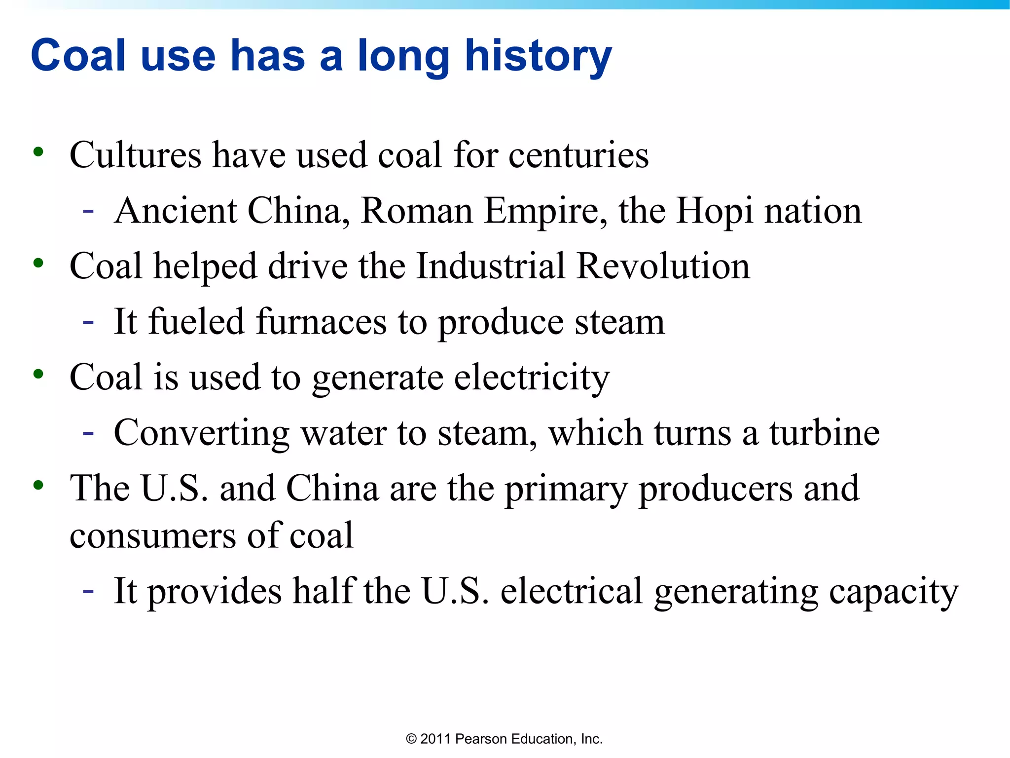 © 2011 Pearson Education, Inc.
Coal use has a long history
• Cultures have used coal for centuries
- Ancient China, Roman Empire, the Hopi nation
• Coal helped drive the Industrial Revolution
- It fueled furnaces to produce steam
• Coal is used to generate electricity
- Converting water to steam, which turns a turbine
• The U.S. and China are the primary producers and
consumers of coal
- It provides half the U.S. electrical generating capacity
 