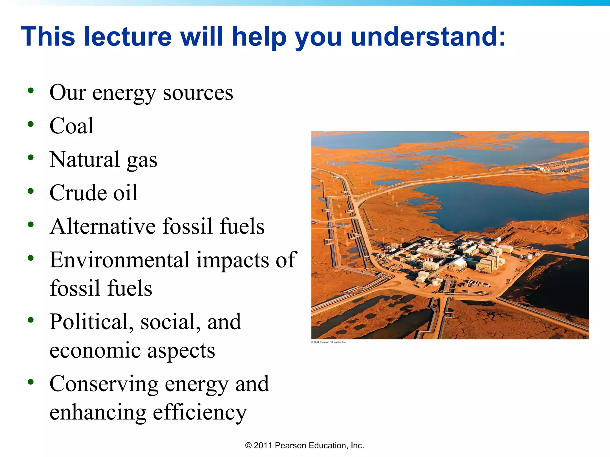 © 2011 Pearson Education, Inc.
This lecture will help you understand:
• Our energy sources
• Coal
• Natural gas
• Crude oil
• Alternative fossil fuels
• Environmental impacts of
fossil fuels
• Political, social, and
economic aspects
• Conserving energy and
enhancing efficiency
 