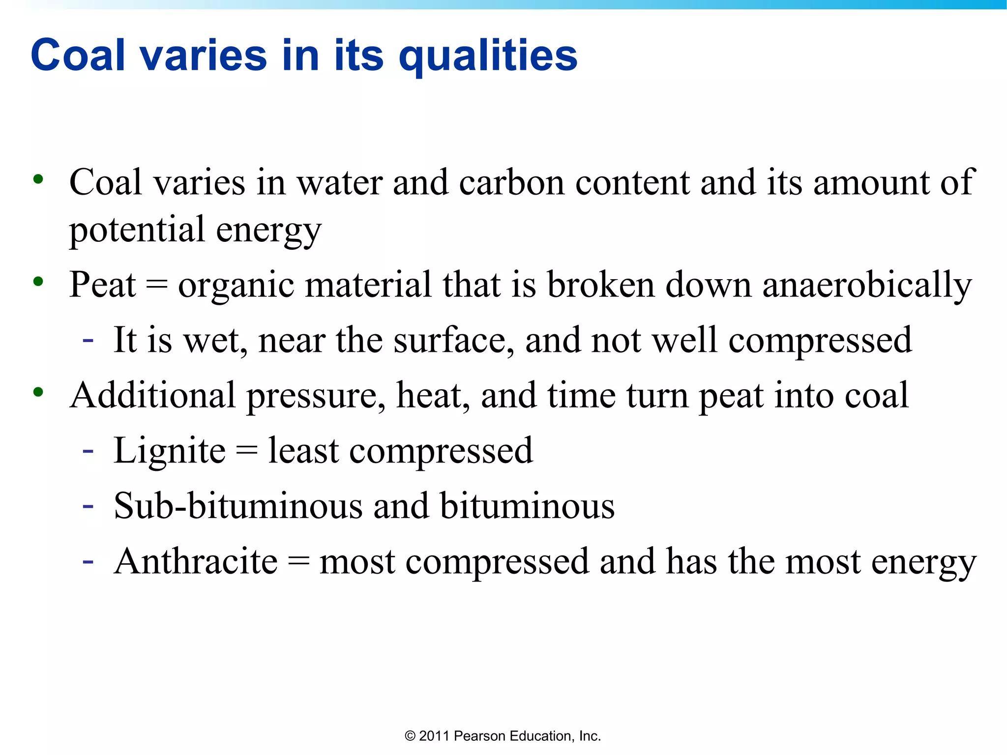 © 2011 Pearson Education, Inc.
Coal varies in its qualities
• Coal varies in water and carbon content and its amount of
potential energy
• Peat = organic material that is broken down anaerobically
- It is wet, near the surface, and not well compressed
• Additional pressure, heat, and time turn peat into coal
- Lignite = least compressed
- Sub-bituminous and bituminous
- Anthracite = most compressed and has the most energy
 