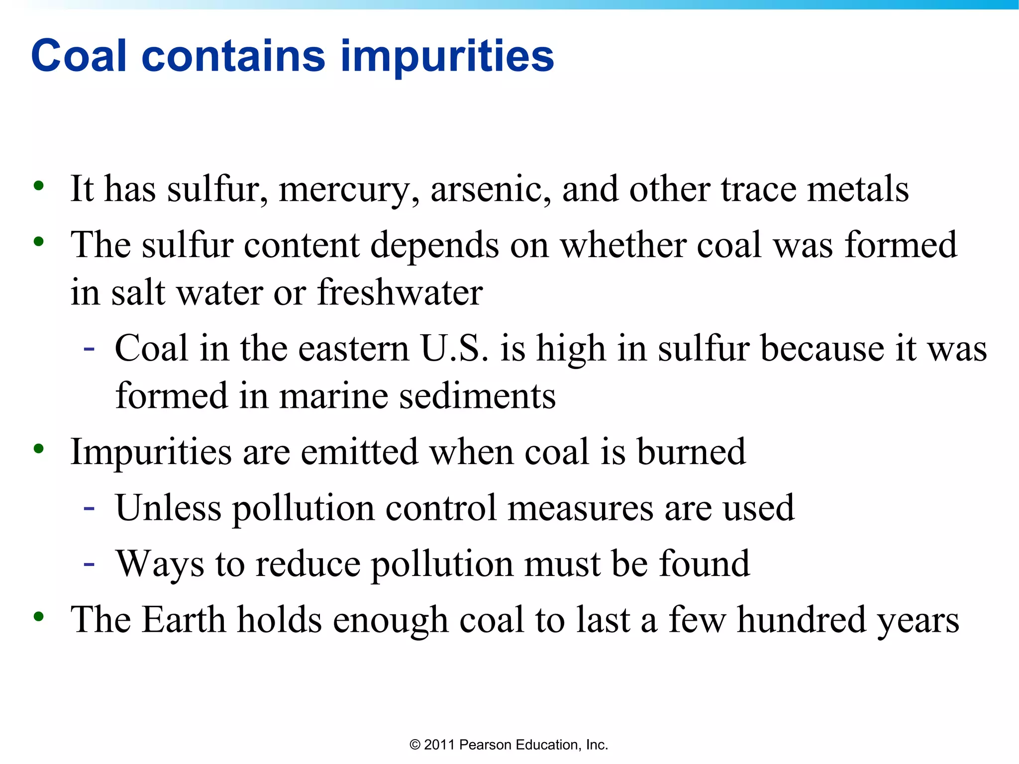© 2011 Pearson Education, Inc.
Coal contains impurities
• It has sulfur, mercury, arsenic, and other trace metals
• The sulfur content depends on whether coal was formed
in salt water or freshwater
- Coal in the eastern U.S. is high in sulfur because it was
formed in marine sediments
• Impurities are emitted when coal is burned
- Unless pollution control measures are used
- Ways to reduce pollution must be found
• The Earth holds enough coal to last a few hundred years
 