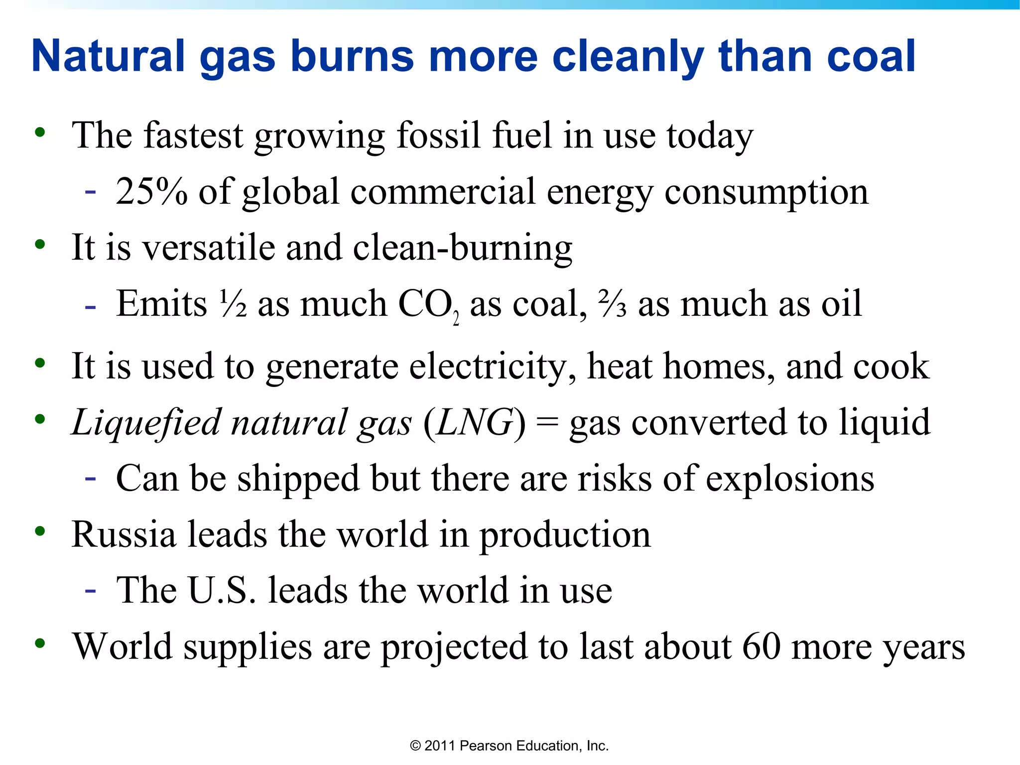 © 2011 Pearson Education, Inc.
Natural gas burns more cleanly than coal
• The fastest growing fossil fuel in use today
- 25% of global commercial energy consumption
• It is versatile and clean-burning
- Emits ½ as much CO2 as coal, ⅔ as much as oil
• It is used to generate electricity, heat homes, and cook
• Liquefied natural gas (LNG) = gas converted to liquid
- Can be shipped but there are risks of explosions
• Russia leads the world in production
- The U.S. leads the world in use
• World supplies are projected to last about 60 more years
 