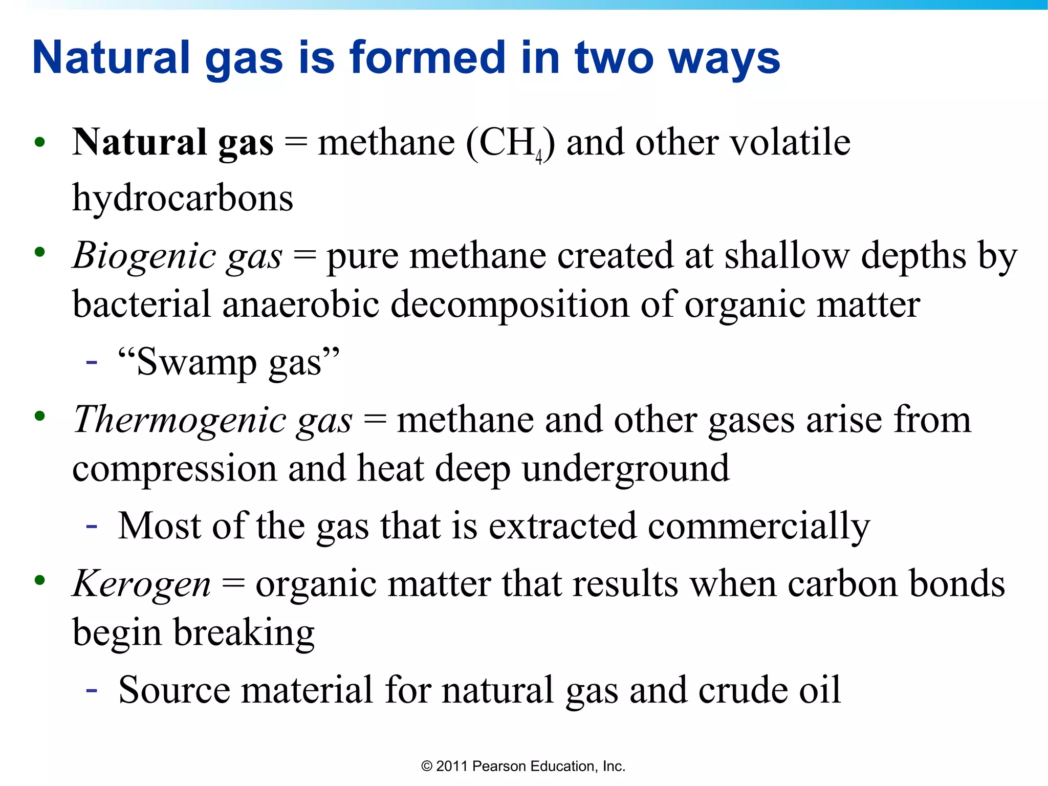 © 2011 Pearson Education, Inc.
Natural gas is formed in two ways
• Natural gas = methane (CH4) and other volatile
hydrocarbons
• Biogenic gas = pure methane created at shallow depths by
bacterial anaerobic decomposition of organic matter
- “Swamp gas”
• Thermogenic gas = methane and other gases arise from
compression and heat deep underground
- Most of the gas that is extracted commercially
• Kerogen = organic matter that results when carbon bonds
begin breaking
- Source material for natural gas and crude oil
 