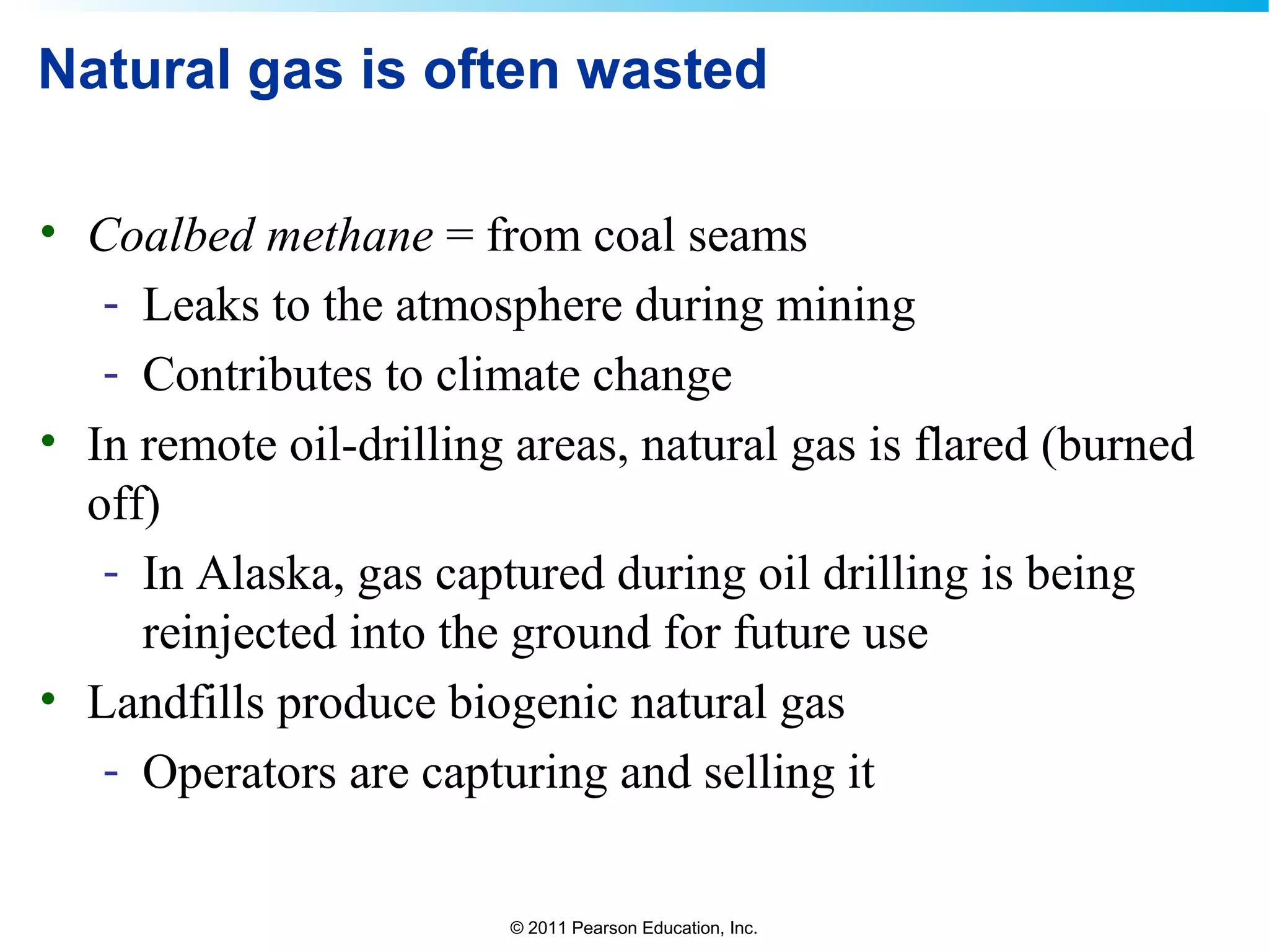 © 2011 Pearson Education, Inc.
Natural gas is often wasted
• Coalbed methane = from coal seams
- Leaks to the atmosphere during mining
- Contributes to climate change
• In remote oil-drilling areas, natural gas is flared (burned
off)
- In Alaska, gas captured during oil drilling is being
reinjected into the ground for future use
• Landfills produce biogenic natural gas
- Operators are capturing and selling it
 