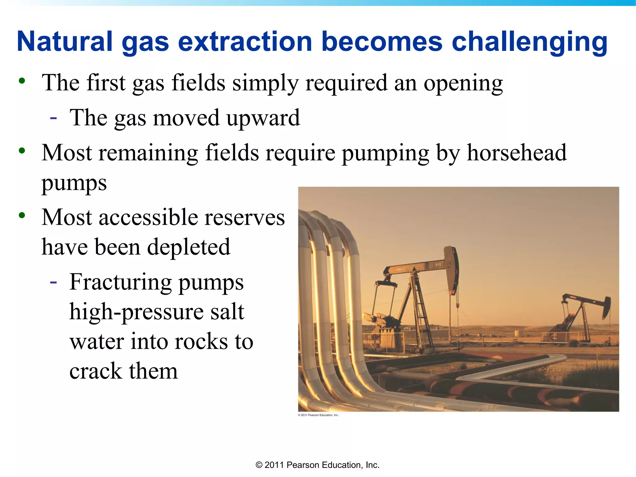 © 2011 Pearson Education, Inc.
Natural gas extraction becomes challenging
• The first gas fields simply required an opening
- The gas moved upward
• Most remaining fields require pumping by horsehead
pumps
• Most accessible reserves
have been depleted
- Fracturing pumps
high-pressure salt
water into rocks to
crack them
 