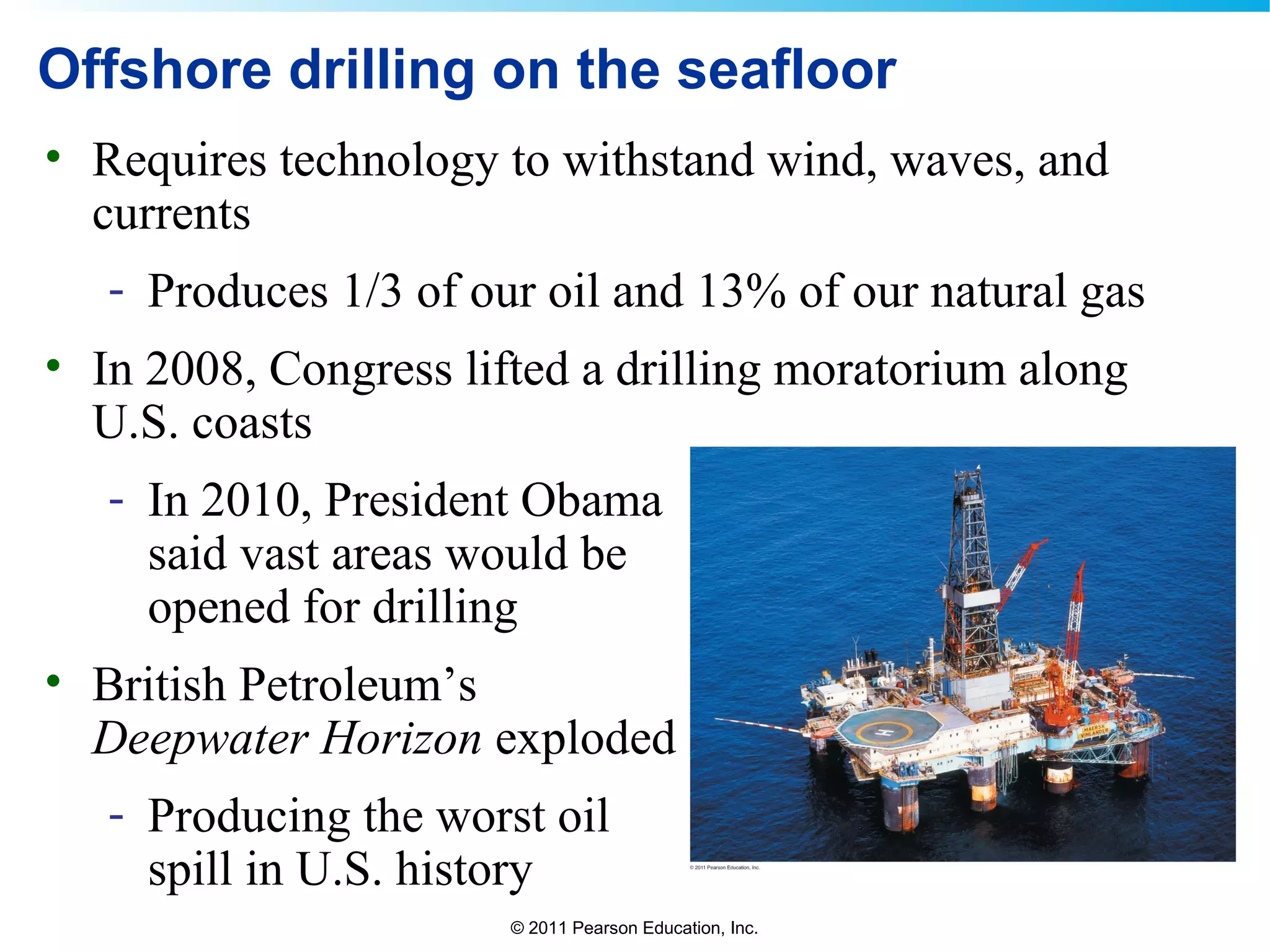 © 2011 Pearson Education, Inc.
Offshore drilling on the seafloor
• Requires technology to withstand wind, waves, and
currents
- Produces 1/3 of our oil and 13% of our natural gas
• In 2008, Congress lifted a drilling moratorium along
U.S. coasts
- In 2010, President Obama
said vast areas would be
opened for drilling
• British Petroleum’s
Deepwater Horizon exploded
- Producing the worst oil
spill in U.S. history
 