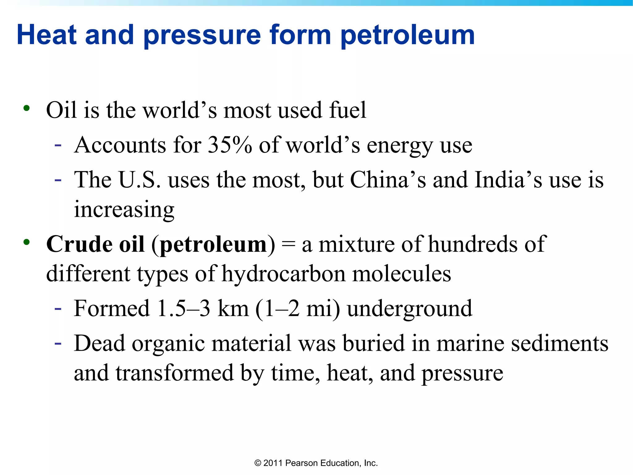 © 2011 Pearson Education, Inc.
Heat and pressure form petroleum
• Oil is the world’s most used fuel
- Accounts for 35% of world’s energy use
- The U.S. uses the most, but China’s and India’s use is
increasing
• Crude oil (petroleum) = a mixture of hundreds of
different types of hydrocarbon molecules
- Formed 1.5–3 km (1–2 mi) underground
- Dead organic material was buried in marine sediments
and transformed by time, heat, and pressure
 