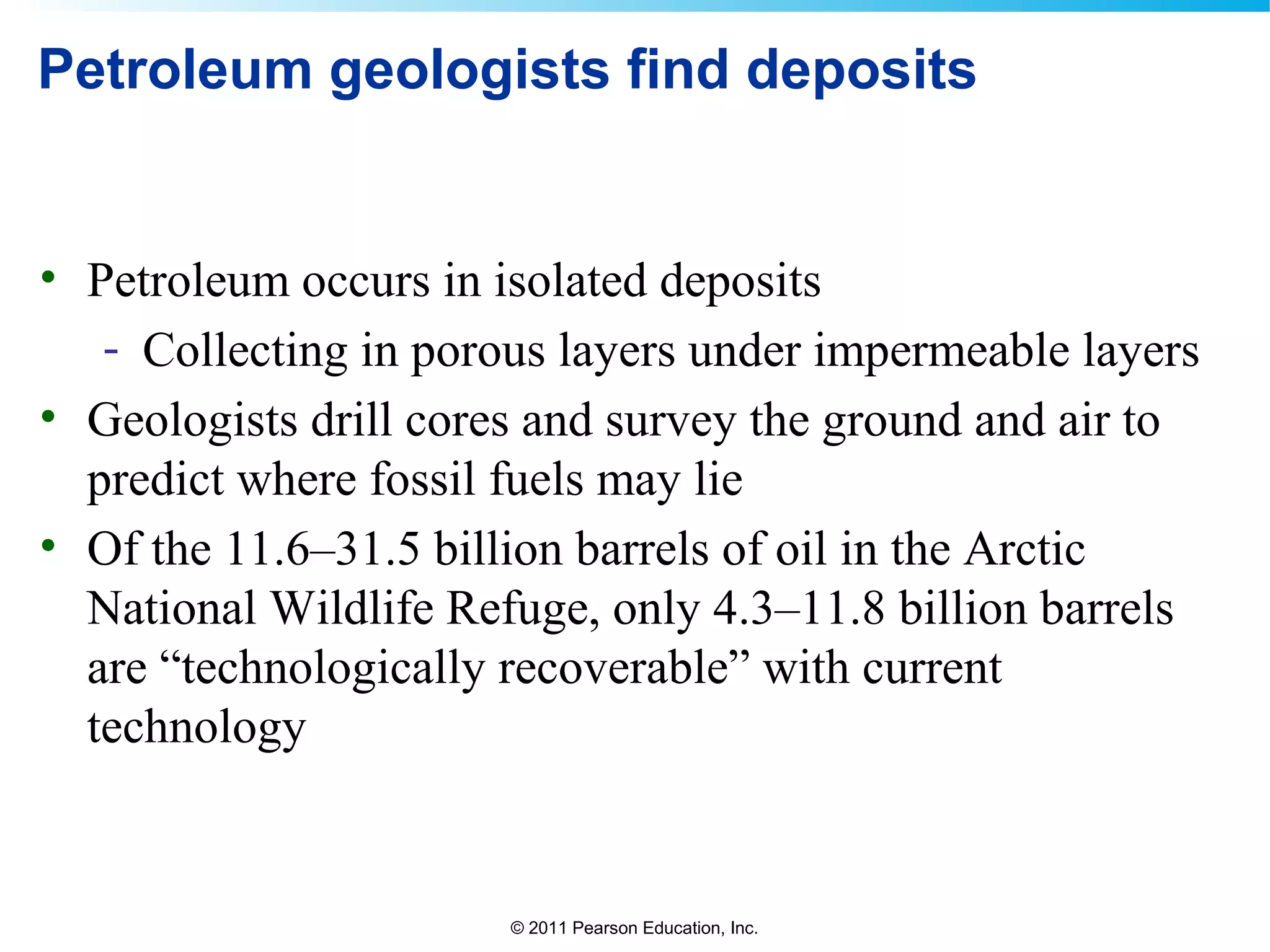 © 2011 Pearson Education, Inc.
Petroleum geologists find deposits
• Petroleum occurs in isolated deposits
- Collecting in porous layers under impermeable layers
• Geologists drill cores and survey the ground and air to
predict where fossil fuels may lie
• Of the 11.6–31.5 billion barrels of oil in the Arctic
National Wildlife Refuge, only 4.3–11.8 billion barrels
are “technologically recoverable” with current
technology
 