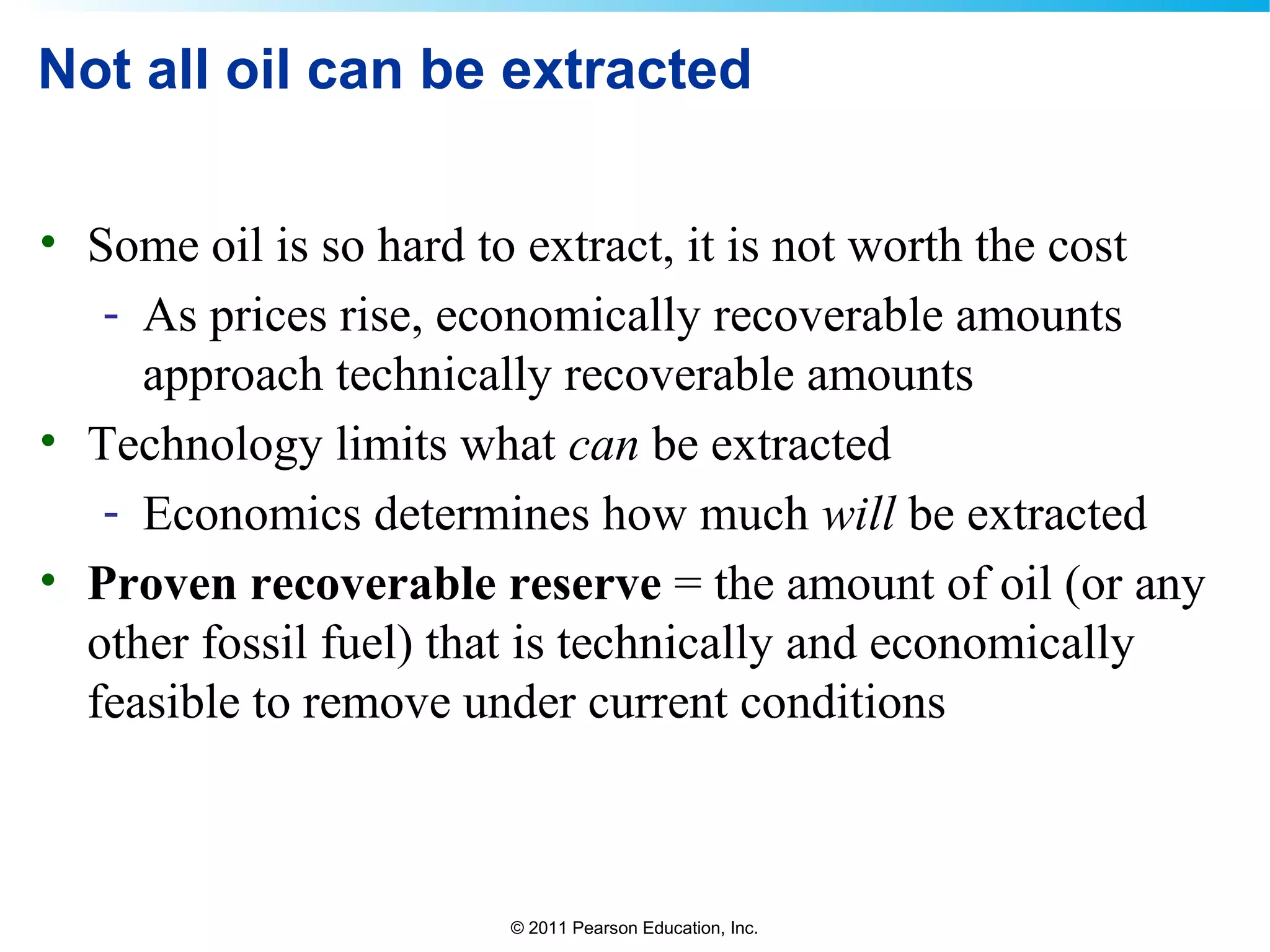 © 2011 Pearson Education, Inc.
Not all oil can be extracted
• Some oil is so hard to extract, it is not worth the cost
- As prices rise, economically recoverable amounts
approach technically recoverable amounts
• Technology limits what can be extracted
- Economics determines how much will be extracted
• Proven recoverable reserve = the amount of oil (or any
other fossil fuel) that is technically and economically
feasible to remove under current conditions
 