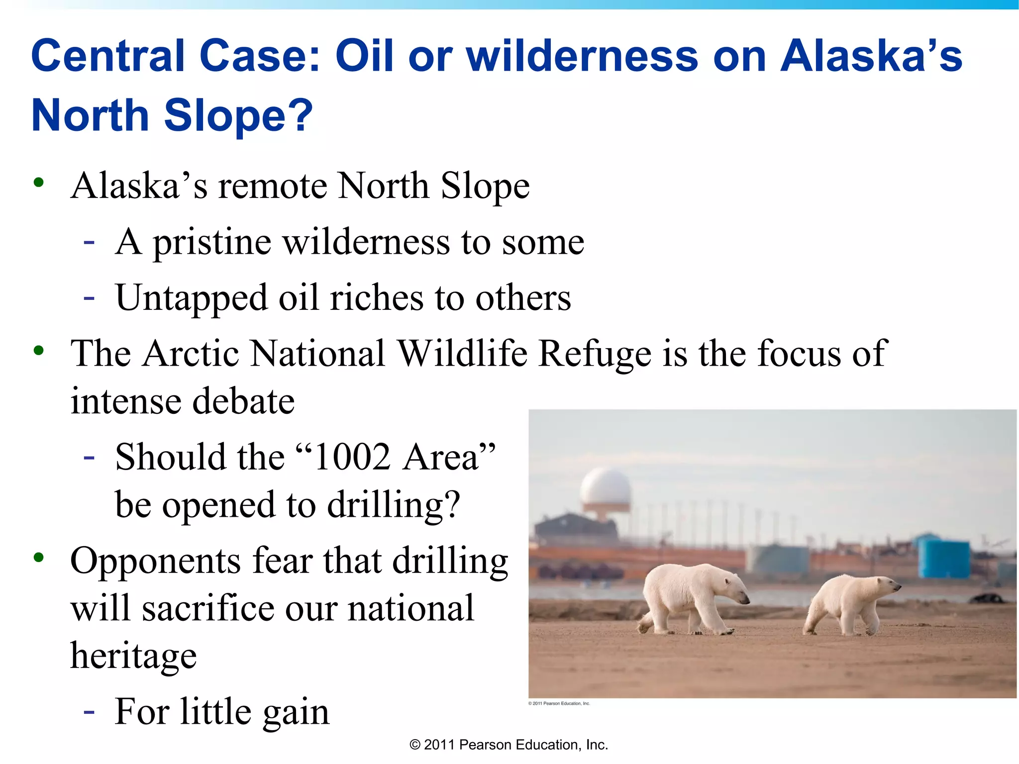 © 2011 Pearson Education, Inc.
Central Case: Oil or wilderness on Alaska’s
North Slope?
• Alaska’s remote North Slope
- A pristine wilderness to some
- Untapped oil riches to others
• The Arctic National Wildlife Refuge is the focus of
intense debate
- Should the “1002 Area”
be opened to drilling?
• Opponents fear that drilling
will sacrifice our national
heritage
- For little gain
 