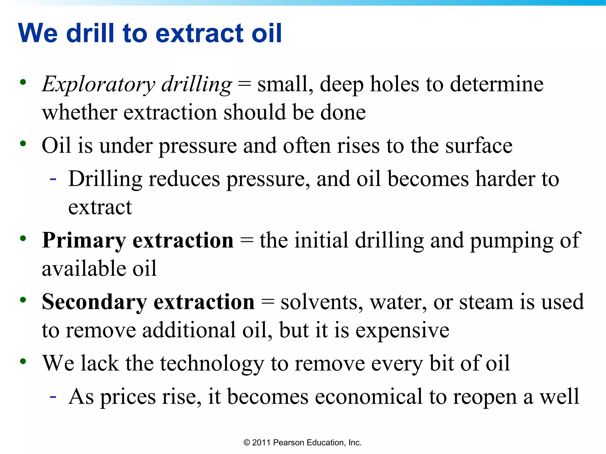© 2011 Pearson Education, Inc.
We drill to extract oil
• Exploratory drilling = small, deep holes to determine
whether extraction should be done
• Oil is under pressure and often rises to the surface
- Drilling reduces pressure, and oil becomes harder to
extract
• Primary extraction = the initial drilling and pumping of
available oil
• Secondary extraction = solvents, water, or steam is used
to remove additional oil, but it is expensive
• We lack the technology to remove every bit of oil
- As prices rise, it becomes economical to reopen a well
 