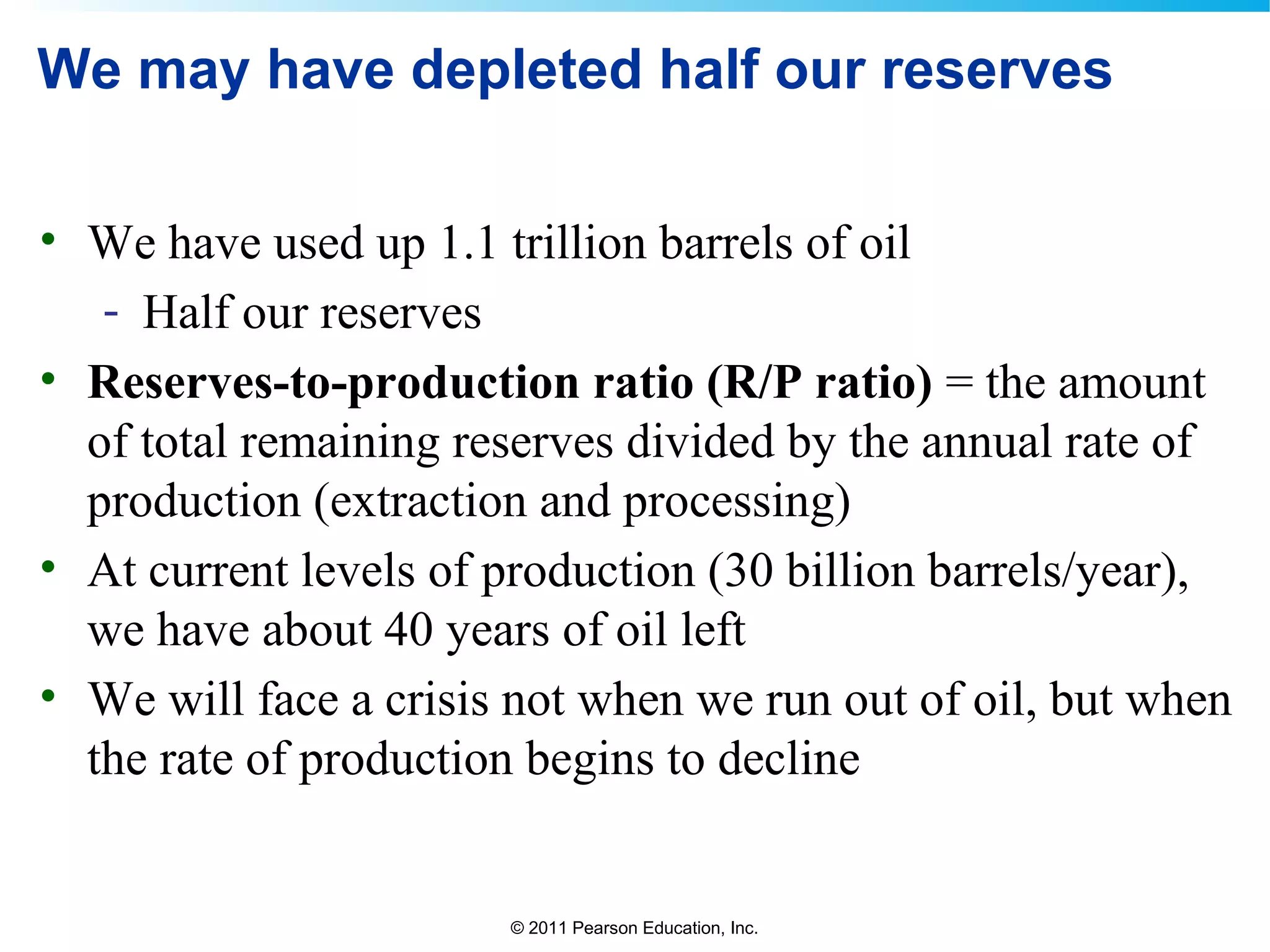 © 2011 Pearson Education, Inc.
We may have depleted half our reserves
• We have used up 1.1 trillion barrels of oil
- Half our reserves
• Reserves-to-production ratio (R/P ratio) = the amount
of total remaining reserves divided by the annual rate of
production (extraction and processing)
• At current levels of production (30 billion barrels/year),
we have about 40 years of oil left
• We will face a crisis not when we run out of oil, but when
the rate of production begins to decline
 