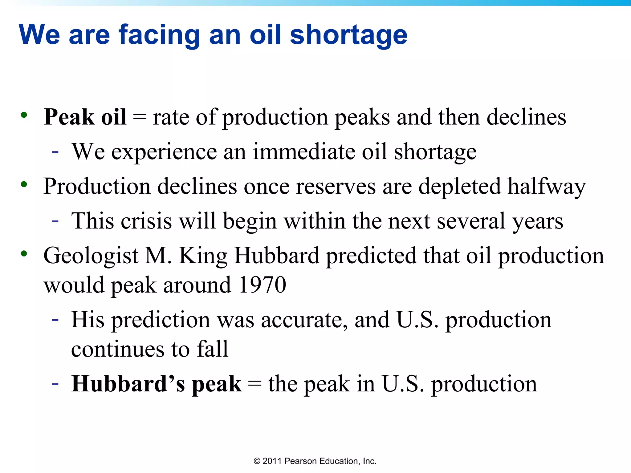 © 2011 Pearson Education, Inc.
We are facing an oil shortage
• Peak oil = rate of production peaks and then declines
- We experience an immediate oil shortage
• Production declines once reserves are depleted halfway
- This crisis will begin within the next several years
• Geologist M. King Hubbard predicted that oil production
would peak around 1970
- His prediction was accurate, and U.S. production
continues to fall
- Hubbard’s peak = the peak in U.S. production
 