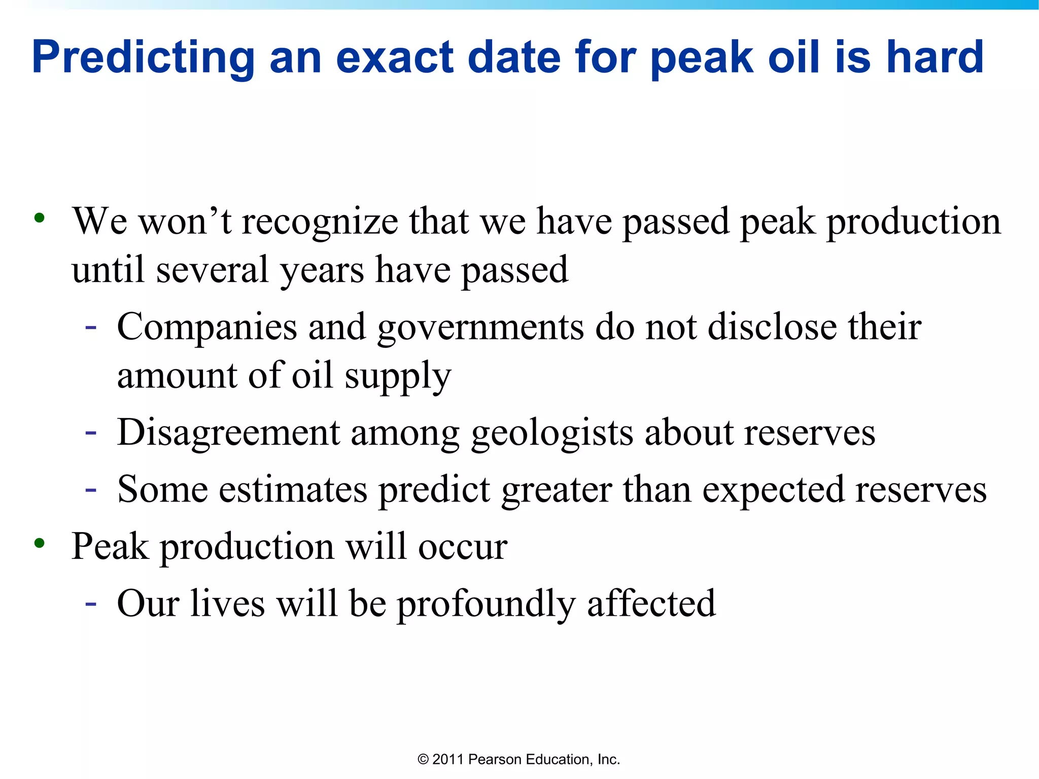 © 2011 Pearson Education, Inc.
Predicting an exact date for peak oil is hard
• We won’t recognize that we have passed peak production
until several years have passed
- Companies and governments do not disclose their
amount of oil supply
- Disagreement among geologists about reserves
- Some estimates predict greater than expected reserves
• Peak production will occur
- Our lives will be profoundly affected
 