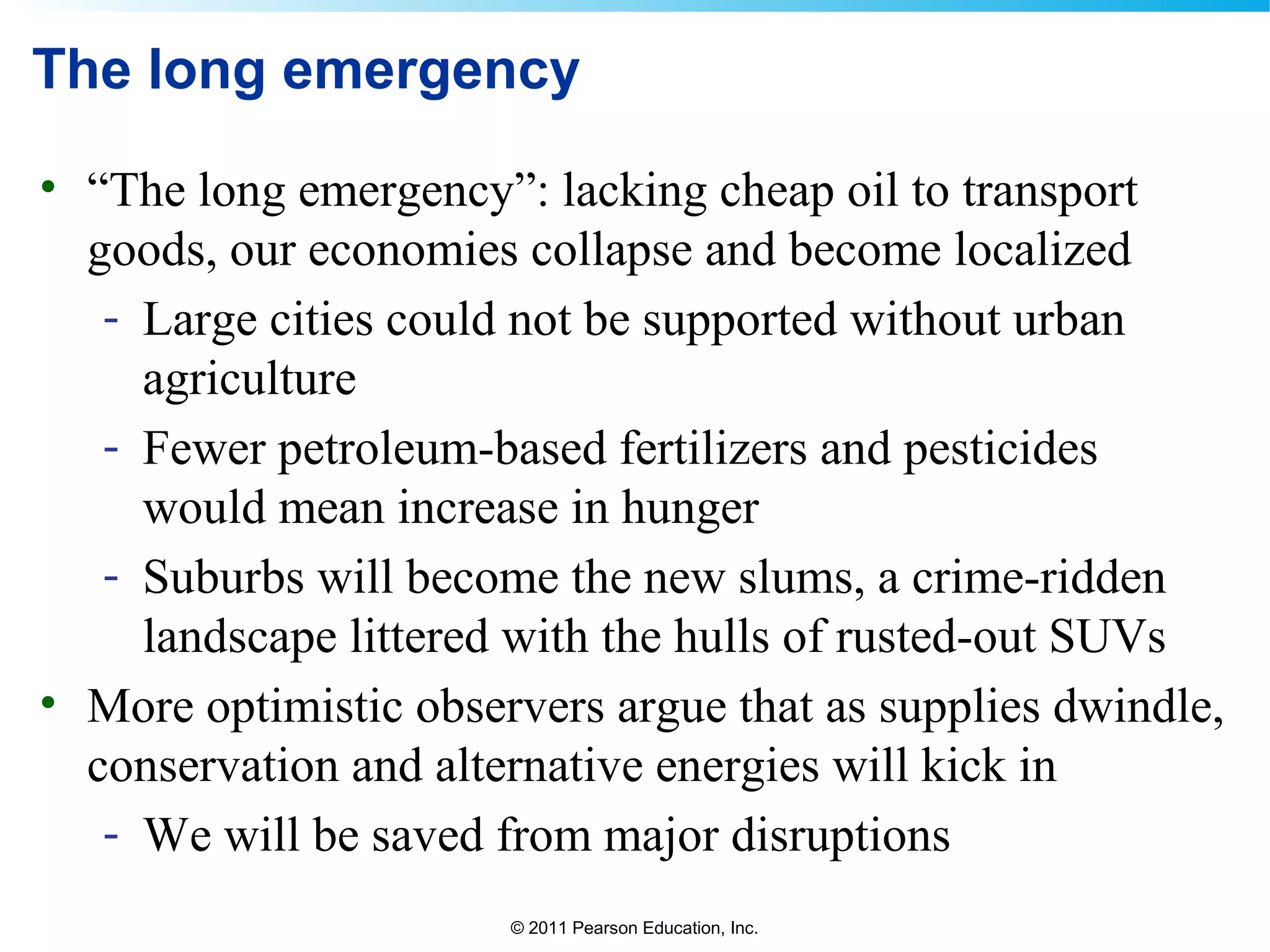 © 2011 Pearson Education, Inc.
The long emergency
• “The long emergency”: lacking cheap oil to transport
goods, our economies collapse and become localized
- Large cities could not be supported without urban
agriculture
- Fewer petroleum-based fertilizers and pesticides
would mean increase in hunger
- Suburbs will become the new slums, a crime-ridden
landscape littered with the hulls of rusted-out SUVs
• More optimistic observers argue that as supplies dwindle,
conservation and alternative energies will kick in
- We will be saved from major disruptions
 
