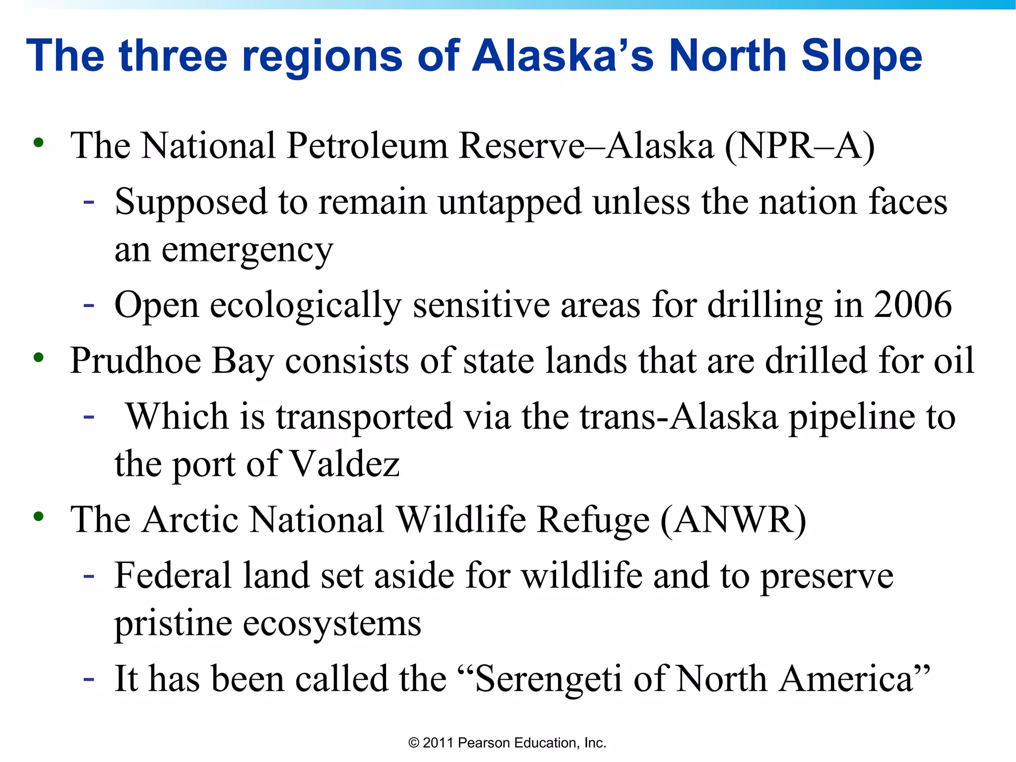 © 2011 Pearson Education, Inc.
The three regions of Alaska’s North Slope
• The National Petroleum Reserve–Alaska (NPR–A)
- Supposed to remain untapped unless the nation faces
an emergency
- Open ecologically sensitive areas for drilling in 2006
• Prudhoe Bay consists of state lands that are drilled for oil
- Which is transported via the trans-Alaska pipeline to
the port of Valdez
• The Arctic National Wildlife Refuge (ANWR)
- Federal land set aside for wildlife and to preserve
pristine ecosystems
- It has been called the “Serengeti of North America”
 