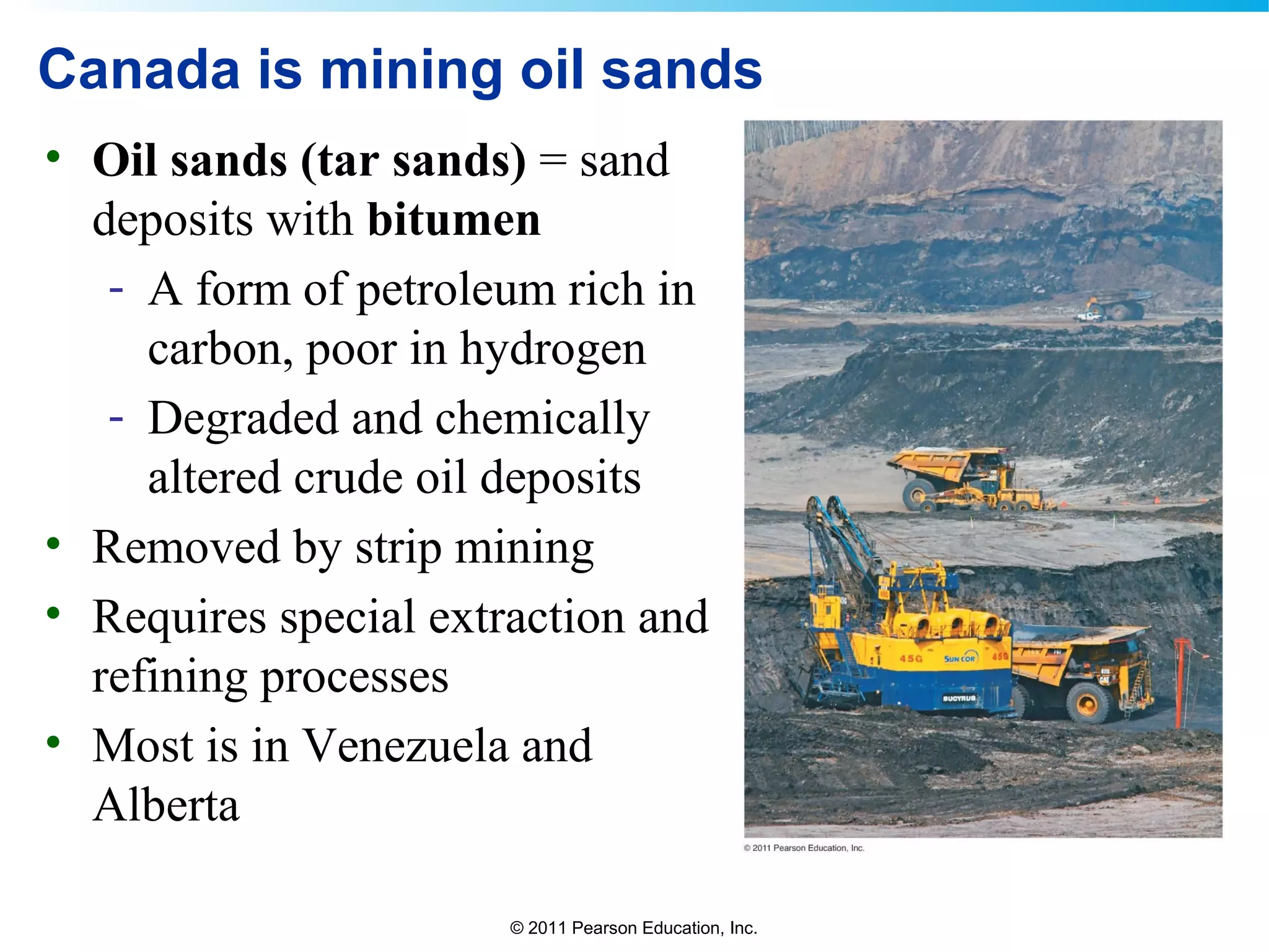 © 2011 Pearson Education, Inc.
Canada is mining oil sands
• Oil sands (tar sands) = sand
deposits with bitumen
- A form of petroleum rich in
carbon, poor in hydrogen
- Degraded and chemically
altered crude oil deposits
• Removed by strip mining
• Requires special extraction and
refining processes
• Most is in Venezuela and
Alberta
 