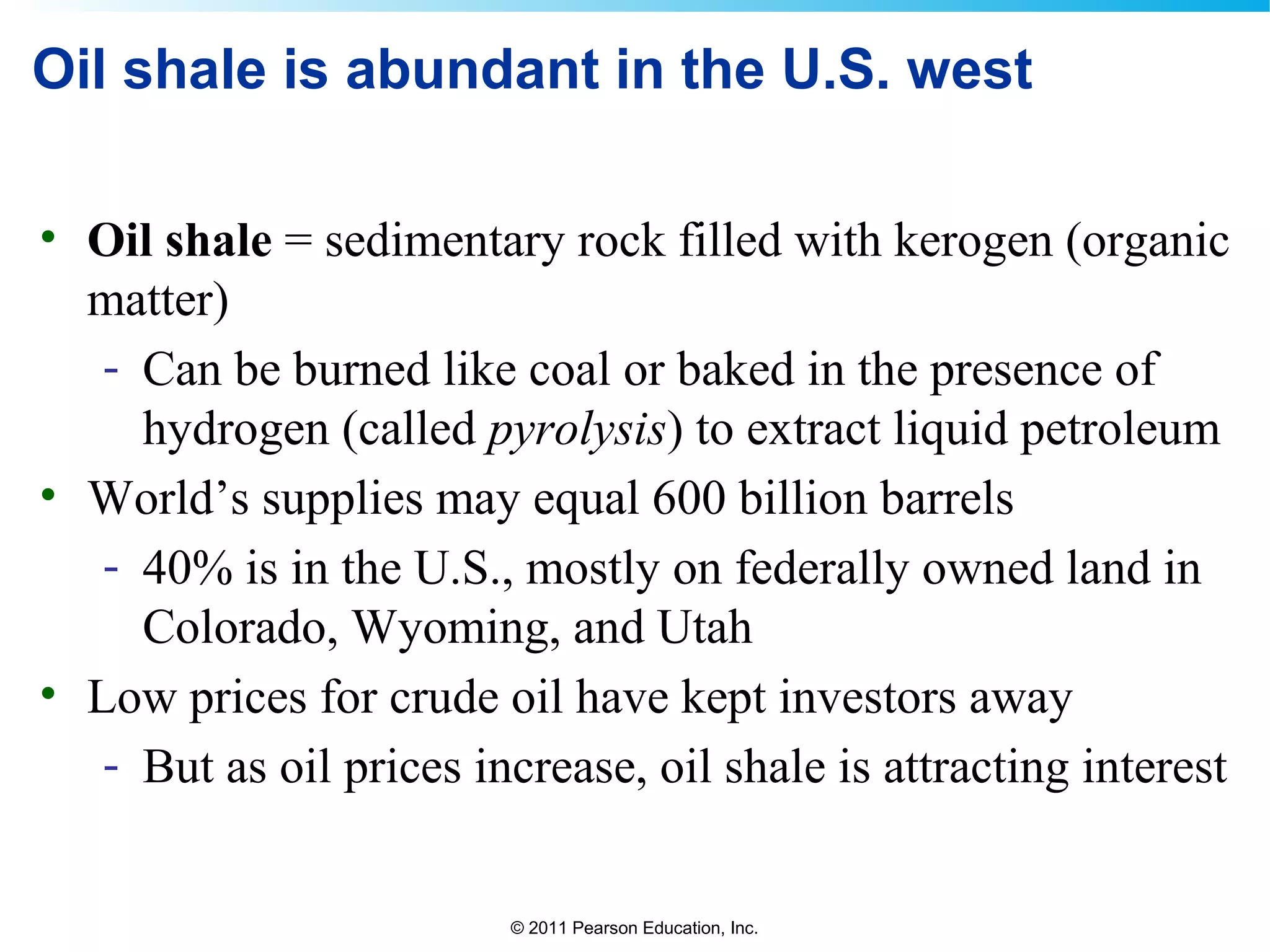 © 2011 Pearson Education, Inc.
Oil shale is abundant in the U.S. west
• Oil shale = sedimentary rock filled with kerogen (organic
matter)
- Can be burned like coal or baked in the presence of
hydrogen (called pyrolysis) to extract liquid petroleum
• World’s supplies may equal 600 billion barrels
- 40% is in the U.S., mostly on federally owned land in
Colorado, Wyoming, and Utah
• Low prices for crude oil have kept investors away
- But as oil prices increase, oil shale is attracting interest
 