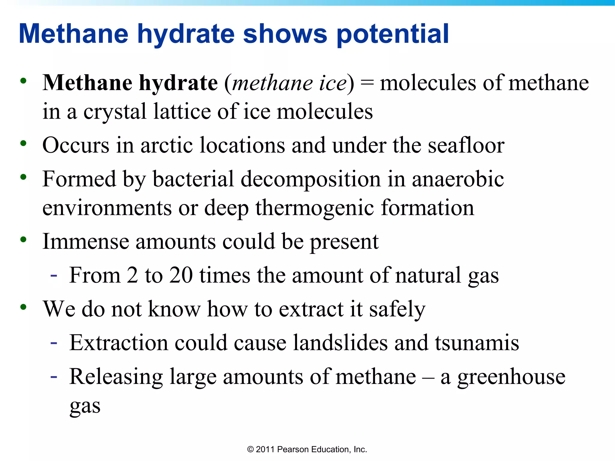 © 2011 Pearson Education, Inc.
Methane hydrate shows potential
• Methane hydrate (methane ice) = molecules of methane
in a crystal lattice of ice molecules
• Occurs in arctic locations and under the seafloor
• Formed by bacterial decomposition in anaerobic
environments or deep thermogenic formation
• Immense amounts could be present
- From 2 to 20 times the amount of natural gas
• We do not know how to extract it safely
- Extraction could cause landslides and tsunamis
- Releasing large amounts of methane – a greenhouse
gas
 