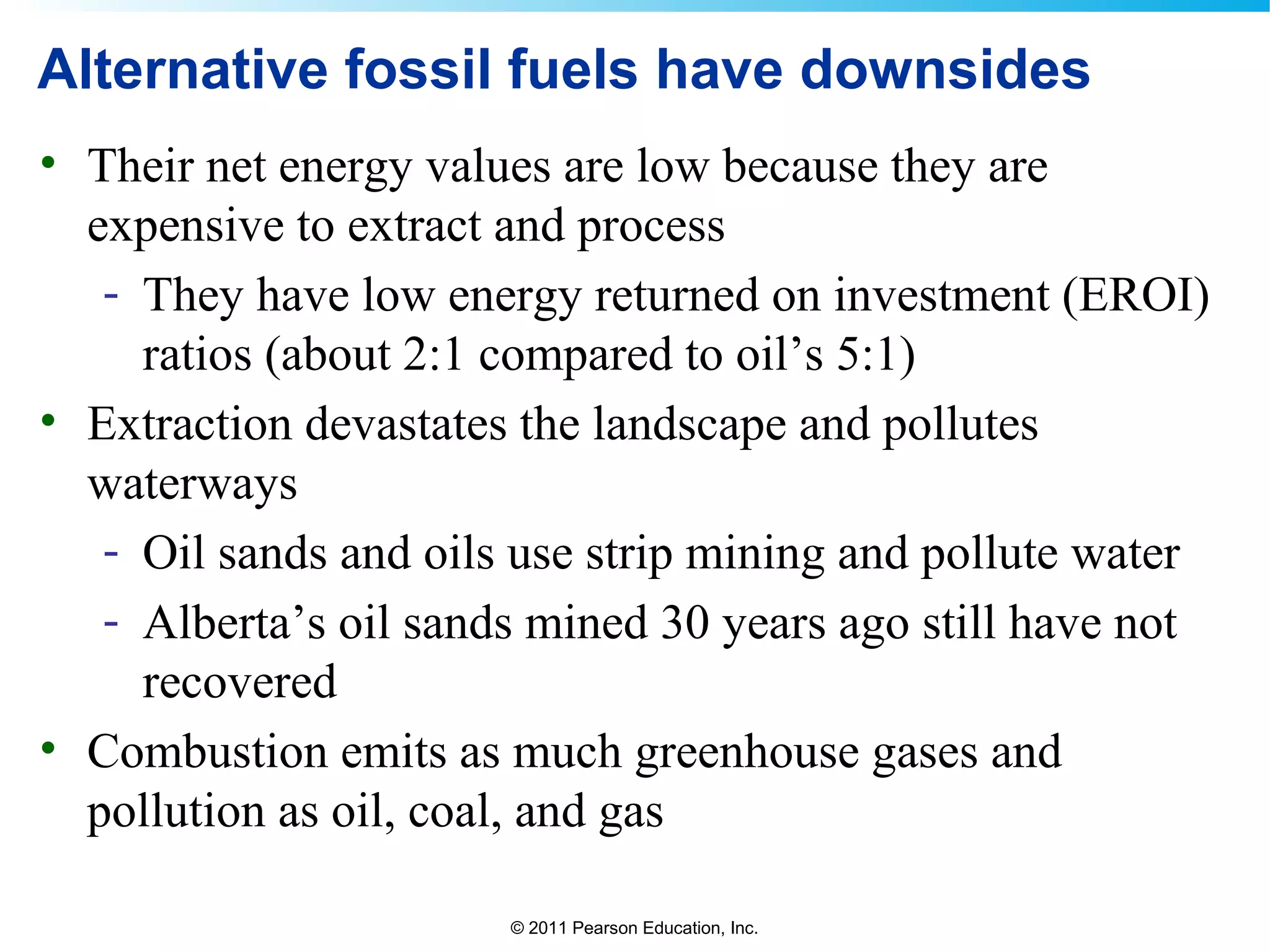 © 2011 Pearson Education, Inc.
Alternative fossil fuels have downsides
• Their net energy values are low because they are
expensive to extract and process
- They have low energy returned on investment (EROI)
ratios (about 2:1 compared to oil’s 5:1)
• Extraction devastates the landscape and pollutes
waterways
- Oil sands and oils use strip mining and pollute water
- Alberta’s oil sands mined 30 years ago still have not
recovered
• Combustion emits as much greenhouse gases and
pollution as oil, coal, and gas
 