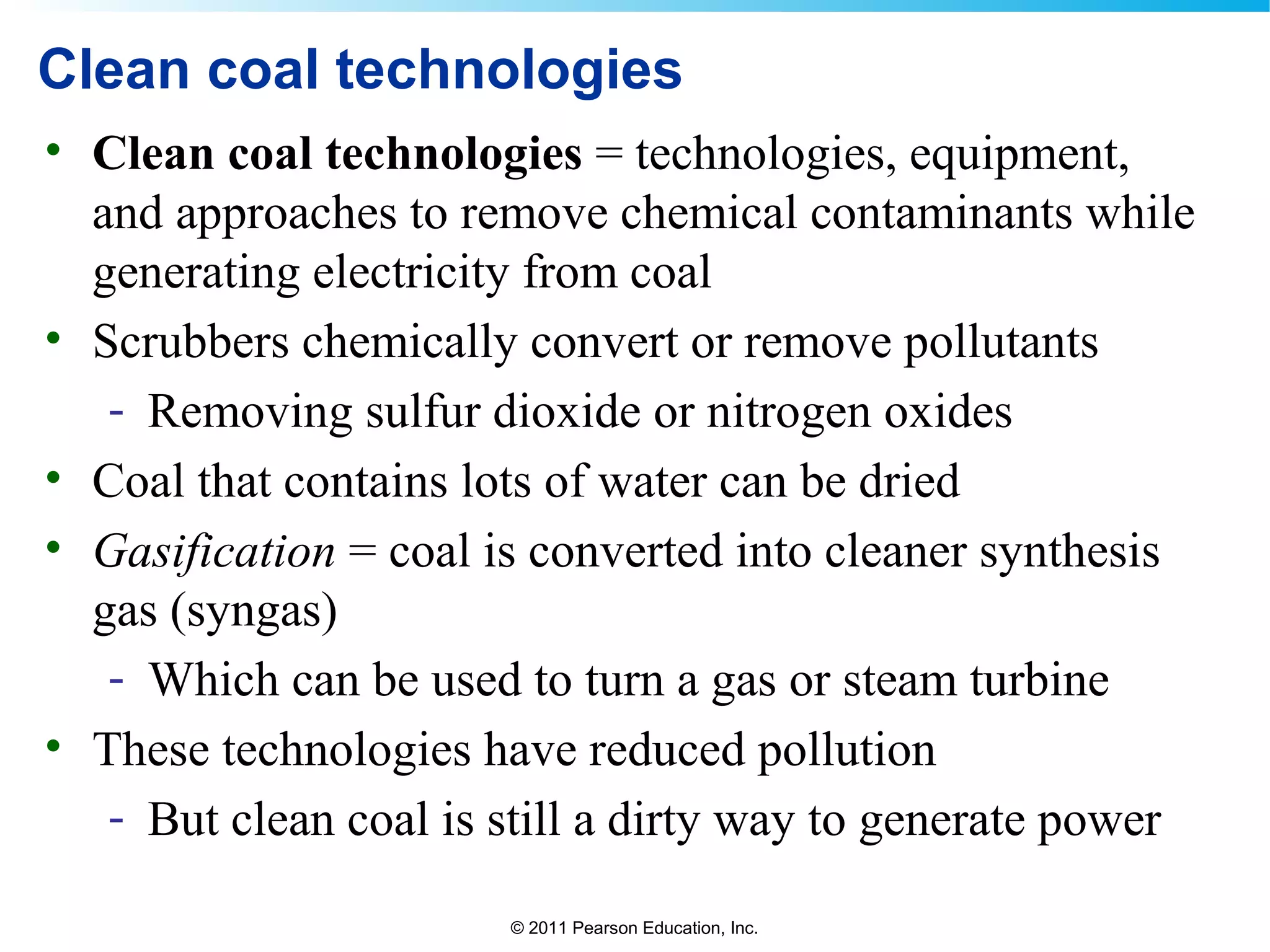 © 2011 Pearson Education, Inc.
Clean coal technologies
• Clean coal technologies = technologies, equipment,
and approaches to remove chemical contaminants while
generating electricity from coal
• Scrubbers chemically convert or remove pollutants
- Removing sulfur dioxide or nitrogen oxides
• Coal that contains lots of water can be dried
• Gasification = coal is converted into cleaner synthesis
gas (syngas)
- Which can be used to turn a gas or steam turbine
• These technologies have reduced pollution
- But clean coal is still a dirty way to generate power
 