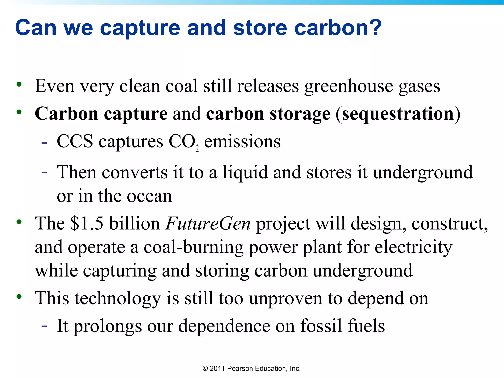 © 2011 Pearson Education, Inc.
Can we capture and store carbon?
• Even very clean coal still releases greenhouse gases
• Carbon capture and carbon storage (sequestration)
- CCS captures CO2 emissions
- Then converts it to a liquid and stores it underground
or in the ocean
• The $1.5 billion FutureGen project will design, construct,
and operate a coal-burning power plant for electricity
while capturing and storing carbon underground
• This technology is still too unproven to depend on
- It prolongs our dependence on fossil fuels
 