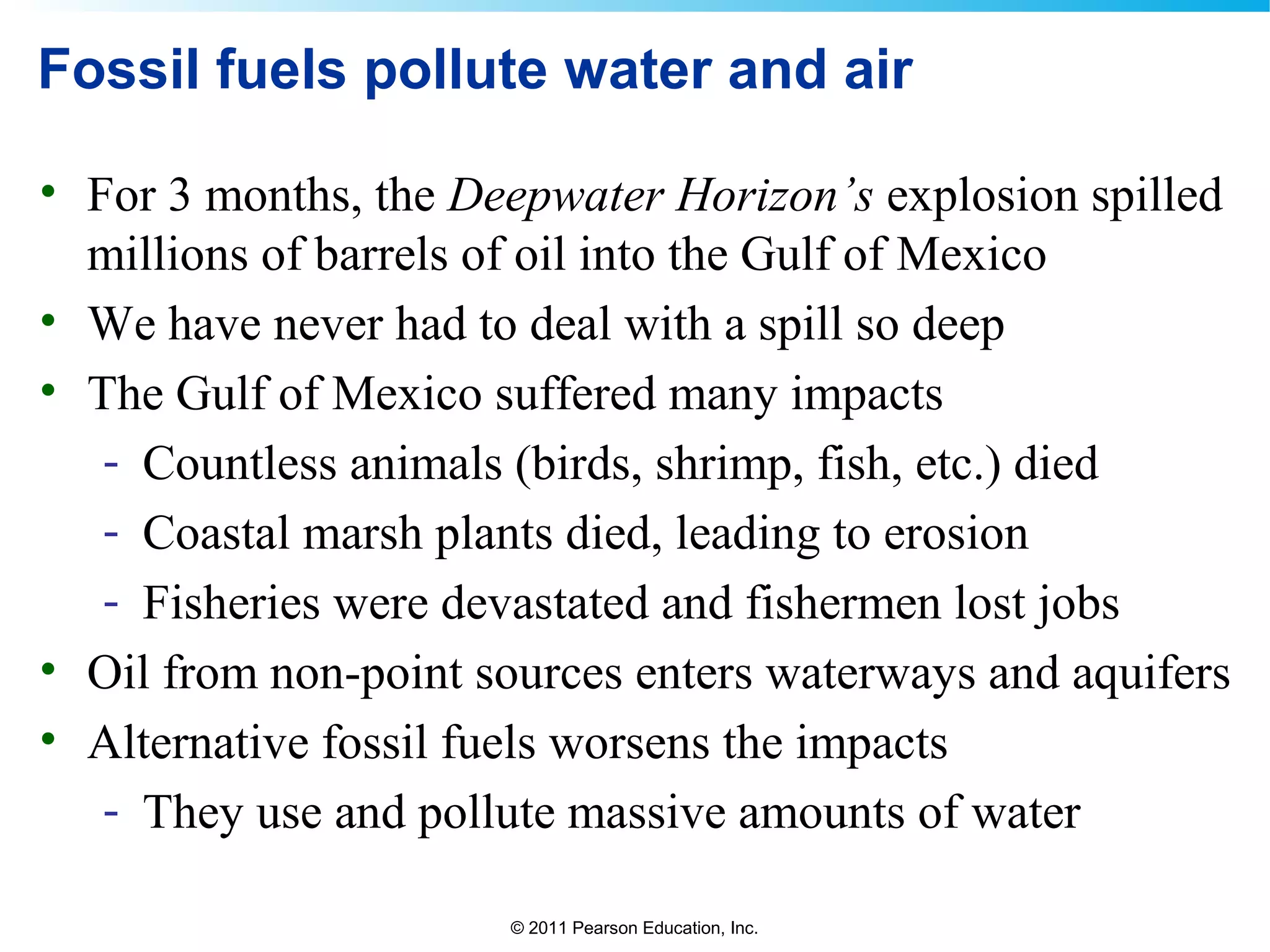 © 2011 Pearson Education, Inc.
Fossil fuels pollute water and air
• For 3 months, the Deepwater Horizon’s explosion spilled
millions of barrels of oil into the Gulf of Mexico
• We have never had to deal with a spill so deep
• The Gulf of Mexico suffered many impacts
- Countless animals (birds, shrimp, fish, etc.) died
- Coastal marsh plants died, leading to erosion
- Fisheries were devastated and fishermen lost jobs
• Oil from non-point sources enters waterways and aquifers
• Alternative fossil fuels worsens the impacts
- They use and pollute massive amounts of water
 
