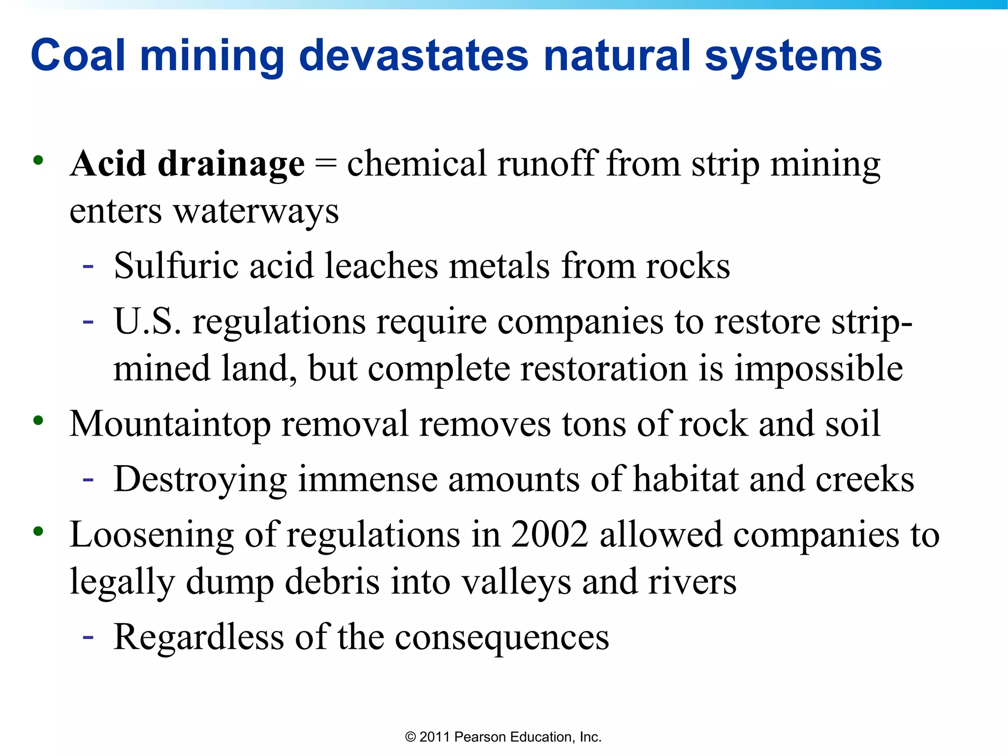 © 2011 Pearson Education, Inc.
Coal mining devastates natural systems
• Acid drainage = chemical runoff from strip mining
enters waterways
- Sulfuric acid leaches metals from rocks
- U.S. regulations require companies to restore strip-
mined land, but complete restoration is impossible
• Mountaintop removal removes tons of rock and soil
- Destroying immense amounts of habitat and creeks
• Loosening of regulations in 2002 allowed companies to
legally dump debris into valleys and rivers
- Regardless of the consequences
 