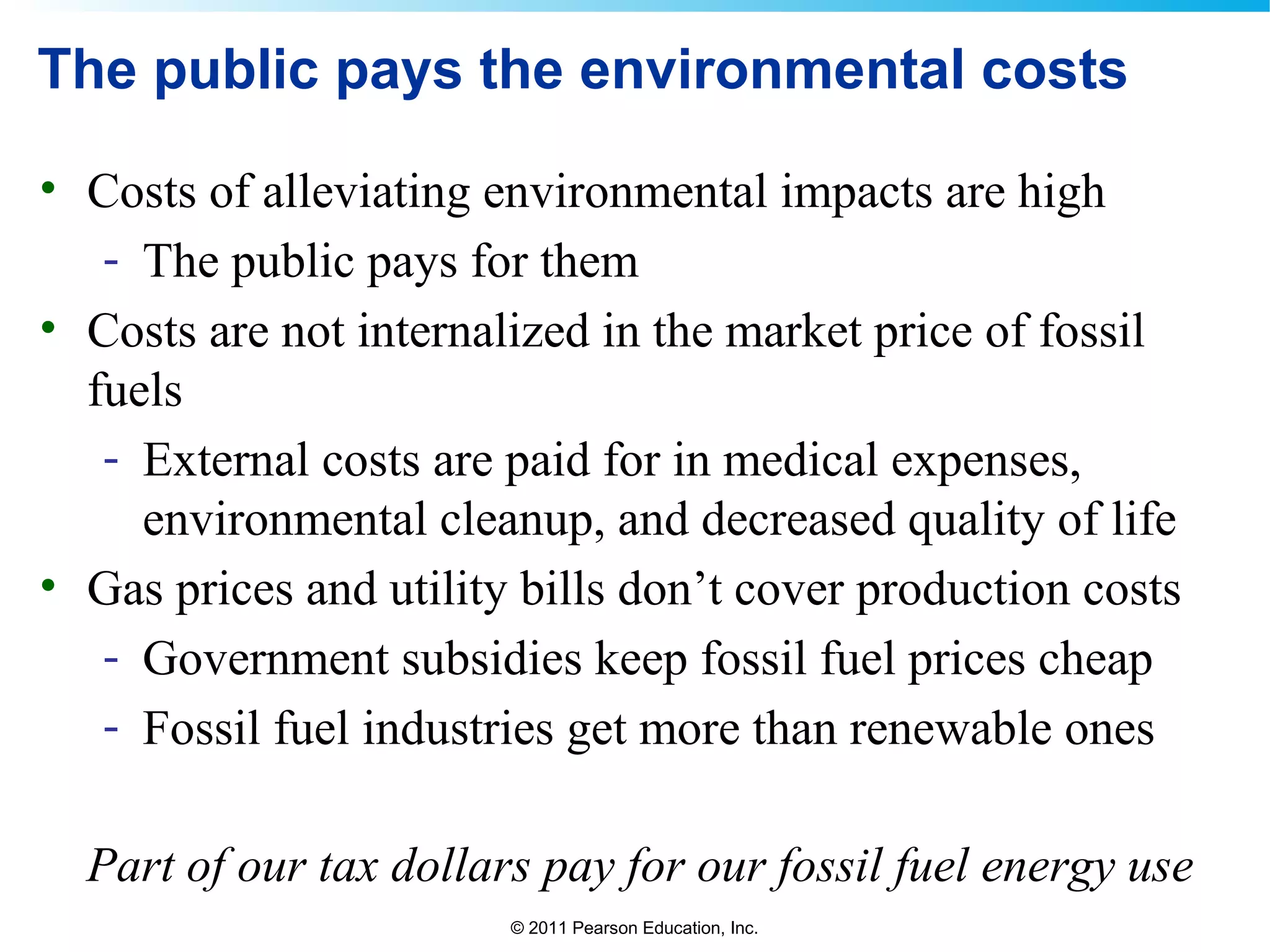 © 2011 Pearson Education, Inc.
The public pays the environmental costs
• Costs of alleviating environmental impacts are high
- The public pays for them
• Costs are not internalized in the market price of fossil
fuels
- External costs are paid for in medical expenses,
environmental cleanup, and decreased quality of life
• Gas prices and utility bills don’t cover production costs
- Government subsidies keep fossil fuel prices cheap
- Fossil fuel industries get more than renewable ones
Part of our tax dollars pay for our fossil fuel energy use
 