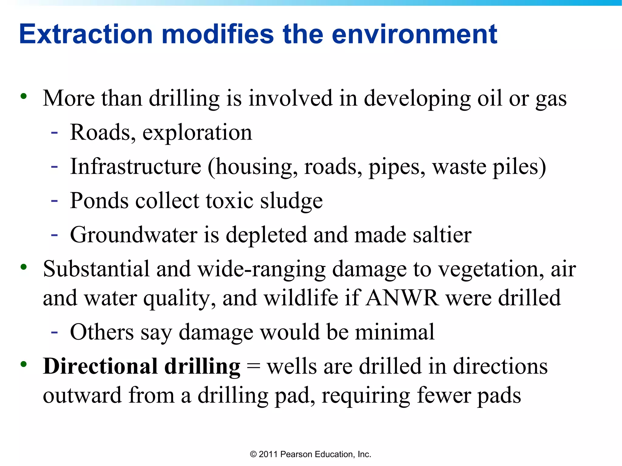 © 2011 Pearson Education, Inc.
Extraction modifies the environment
• More than drilling is involved in developing oil or gas
- Roads, exploration
- Infrastructure (housing, roads, pipes, waste piles)
- Ponds collect toxic sludge
- Groundwater is depleted and made saltier
• Substantial and wide-ranging damage to vegetation, air
and water quality, and wildlife if ANWR were drilled
- Others say damage would be minimal
• Directional drilling = wells are drilled in directions
outward from a drilling pad, requiring fewer pads
 