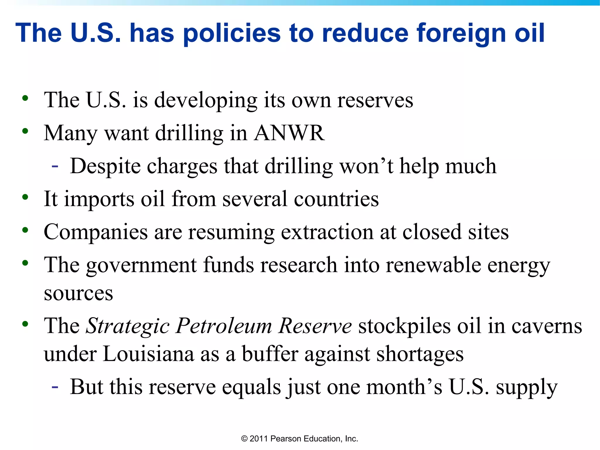 © 2011 Pearson Education, Inc.
The U.S. has policies to reduce foreign oil
• The U.S. is developing its own reserves
• Many want drilling in ANWR
- Despite charges that drilling won’t help much
• It imports oil from several countries
• Companies are resuming extraction at closed sites
• The government funds research into renewable energy
sources
• The Strategic Petroleum Reserve stockpiles oil in caverns
under Louisiana as a buffer against shortages
- But this reserve equals just one month’s U.S. supply
 