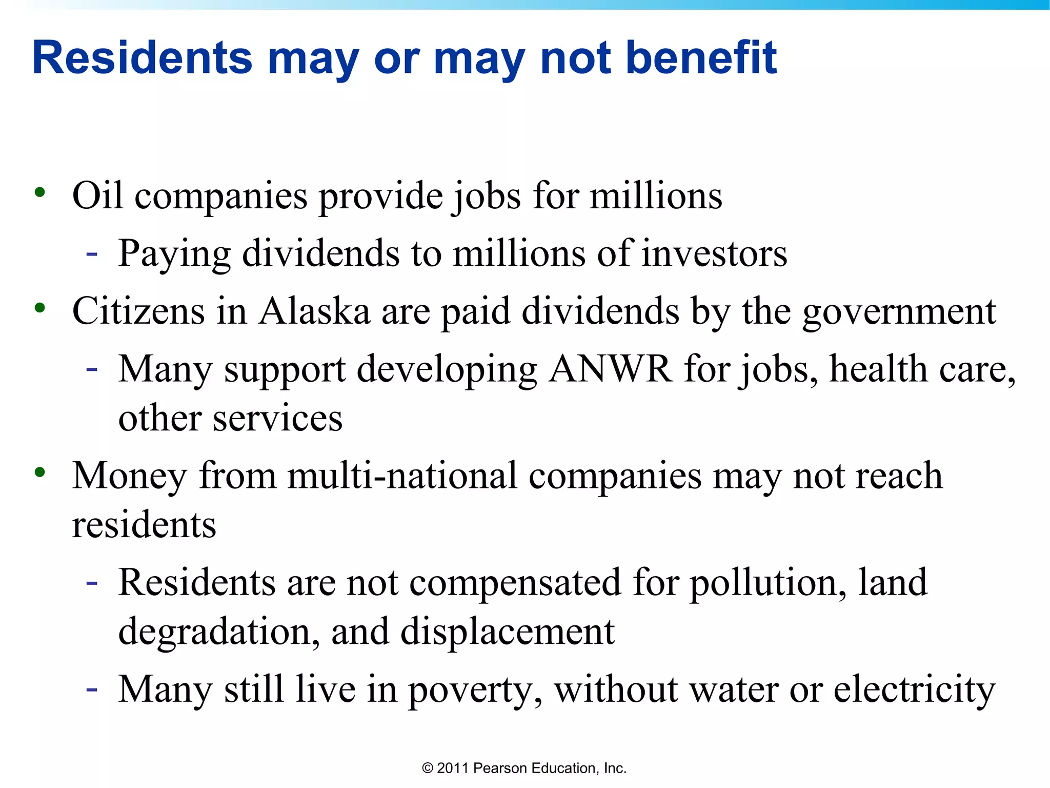 © 2011 Pearson Education, Inc.
Residents may or may not benefit
• Oil companies provide jobs for millions
- Paying dividends to millions of investors
• Citizens in Alaska are paid dividends by the government
- Many support developing ANWR for jobs, health care,
other services
• Money from multi-national companies may not reach
residents
- Residents are not compensated for pollution, land
degradation, and displacement
- Many still live in poverty, without water or electricity
 