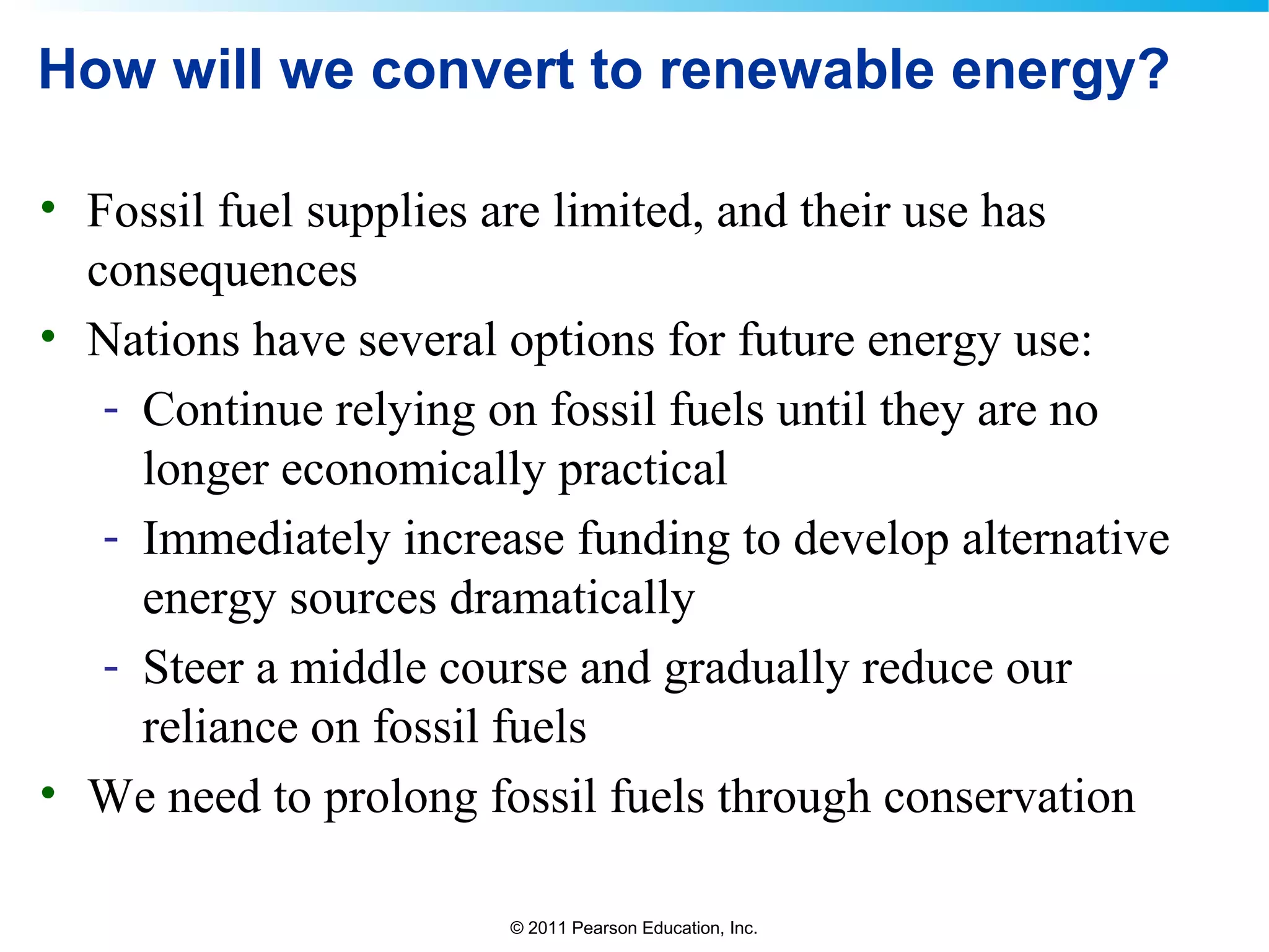 © 2011 Pearson Education, Inc.
How will we convert to renewable energy?
• Fossil fuel supplies are limited, and their use has
consequences
• Nations have several options for future energy use:
- Continue relying on fossil fuels until they are no
longer economically practical
- Immediately increase funding to develop alternative
energy sources dramatically
- Steer a middle course and gradually reduce our
reliance on fossil fuels
• We need to prolong fossil fuels through conservation
 