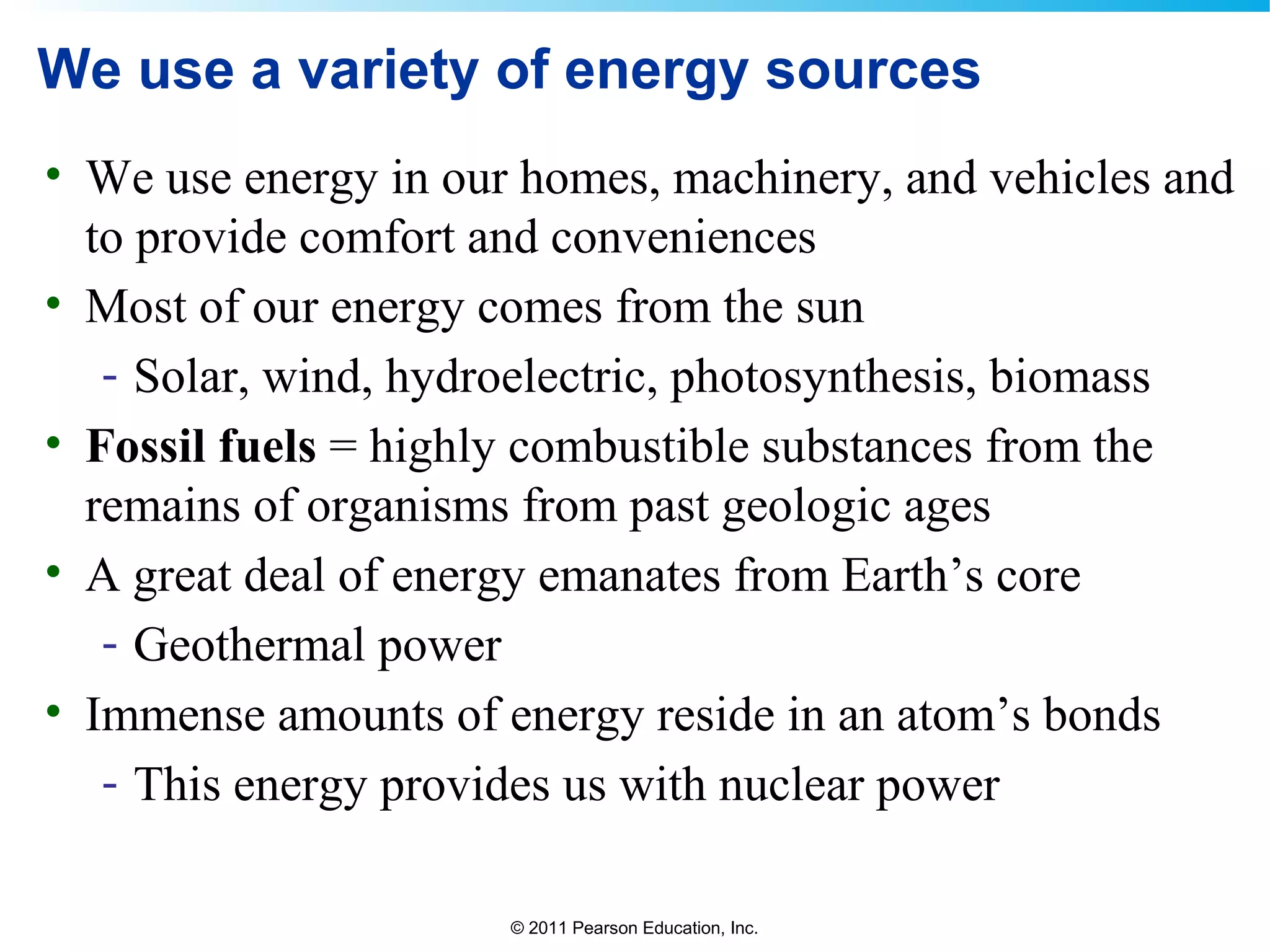 © 2011 Pearson Education, Inc.
We use a variety of energy sources
• We use energy in our homes, machinery, and vehicles and
to provide comfort and conveniences
• Most of our energy comes from the sun
- Solar, wind, hydroelectric, photosynthesis, biomass
• Fossil fuels = highly combustible substances from the
remains of organisms from past geologic ages
• A great deal of energy emanates from Earth’s core
- Geothermal power
• Immense amounts of energy reside in an atom’s bonds
- This energy provides us with nuclear power
 