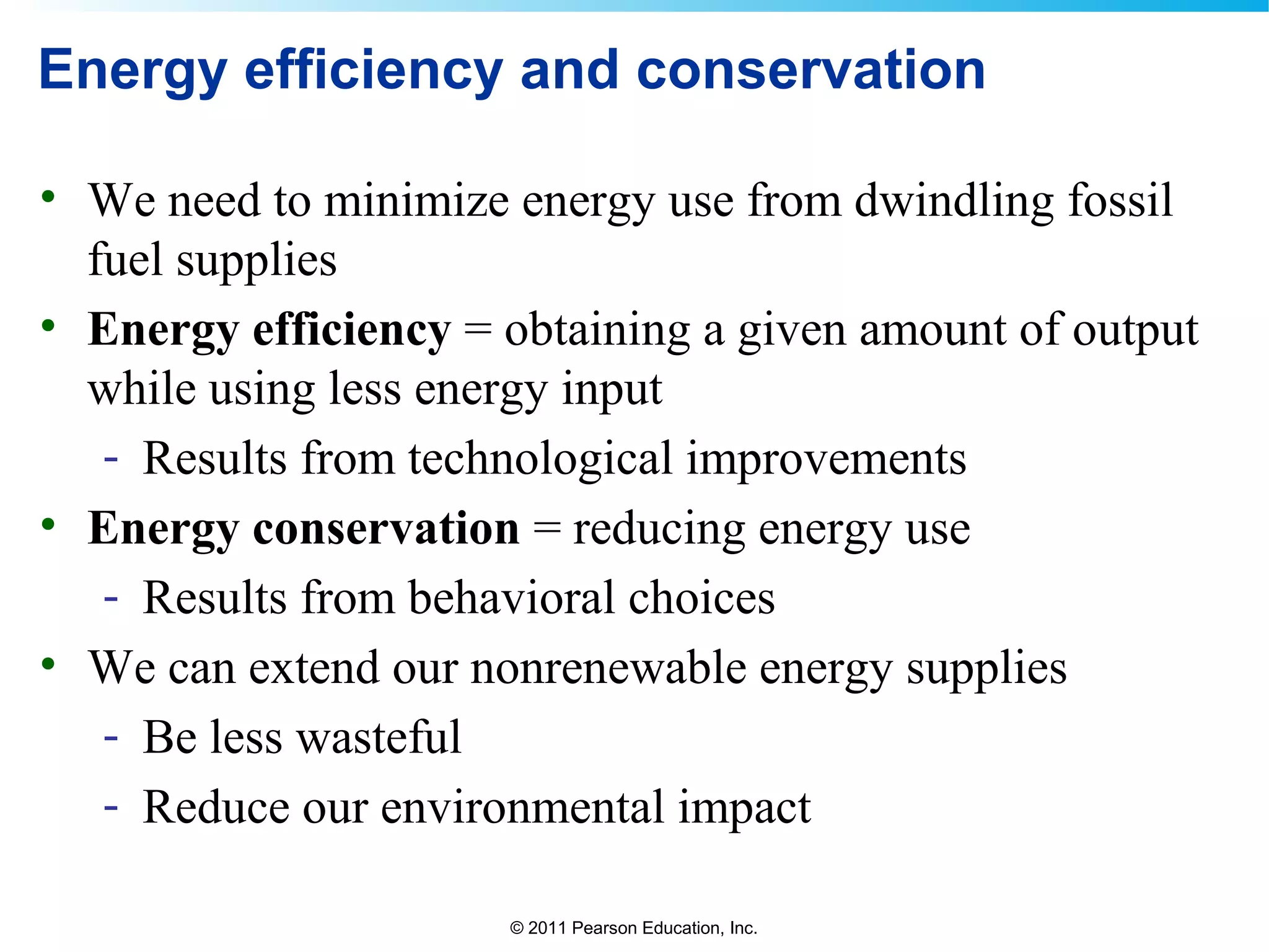 © 2011 Pearson Education, Inc.
Energy efficiency and conservation
• We need to minimize energy use from dwindling fossil
fuel supplies
• Energy efficiency = obtaining a given amount of output
while using less energy input
- Results from technological improvements
• Energy conservation = reducing energy use
- Results from behavioral choices
• We can extend our nonrenewable energy supplies
- Be less wasteful
- Reduce our environmental impact
 