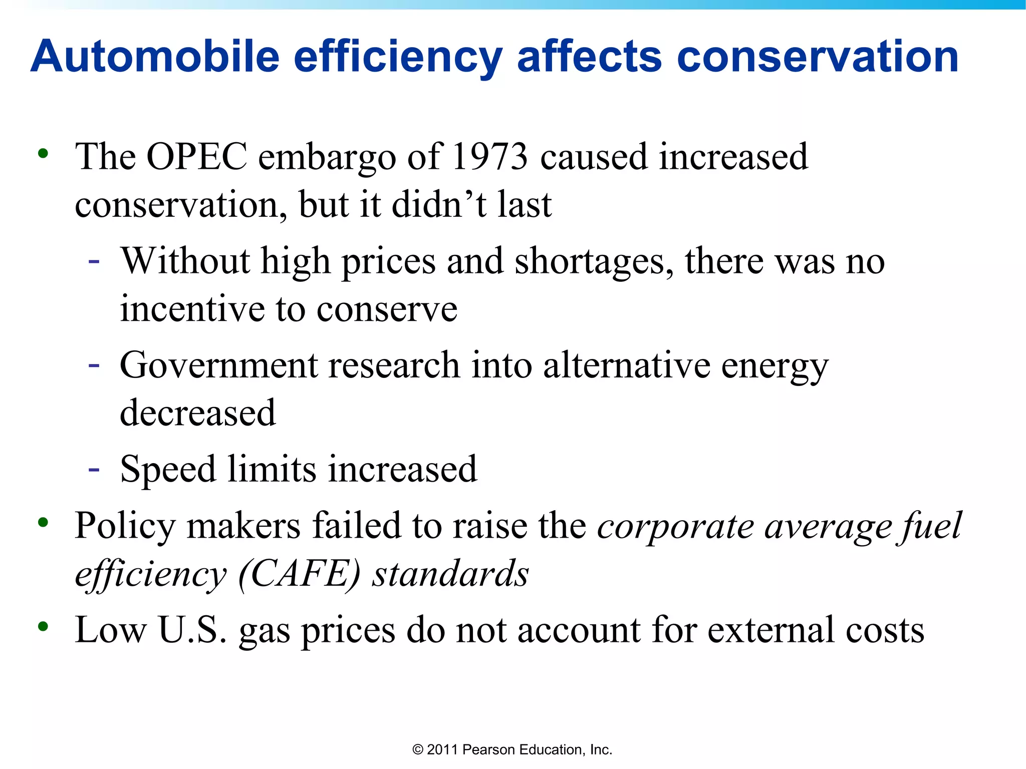 © 2011 Pearson Education, Inc.
Automobile efficiency affects conservation
• The OPEC embargo of 1973 caused increased
conservation, but it didn’t last
- Without high prices and shortages, there was no
incentive to conserve
- Government research into alternative energy
decreased
- Speed limits increased
• Policy makers failed to raise the corporate average fuel
efficiency (CAFE) standards
• Low U.S. gas prices do not account for external costs
 