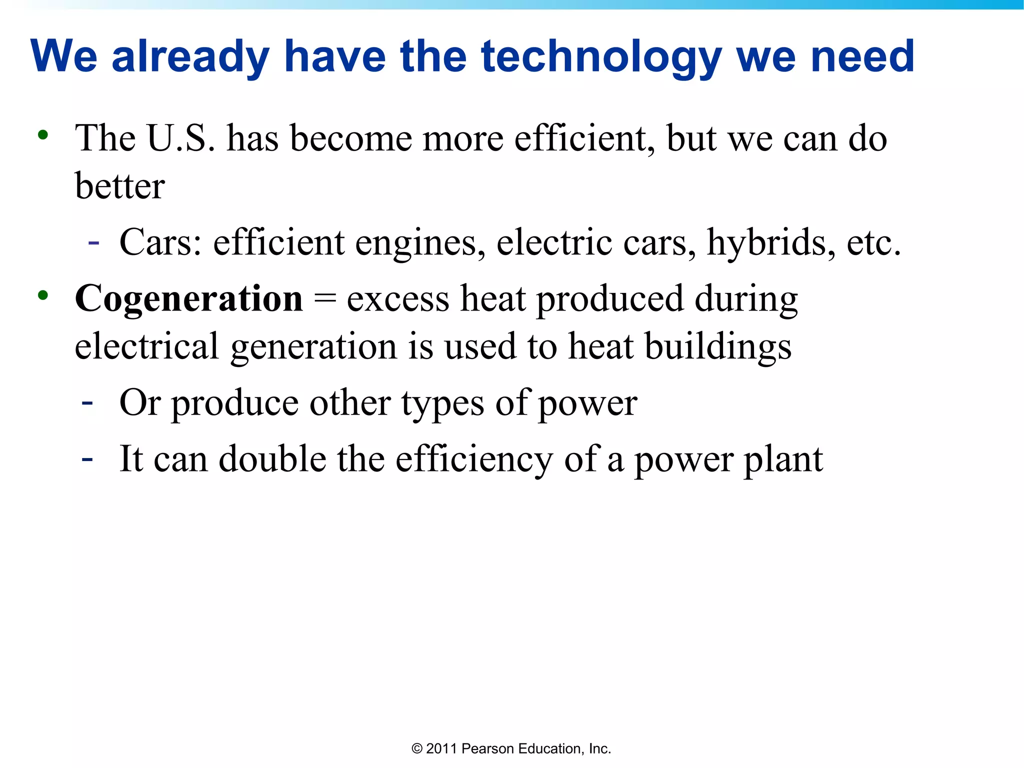 © 2011 Pearson Education, Inc.
We already have the technology we need
• The U.S. has become more efficient, but we can do
better
- Cars: efficient engines, electric cars, hybrids, etc.
• Cogeneration = excess heat produced during
electrical generation is used to heat buildings
- Or produce other types of power
- It can double the efficiency of a power plant
 