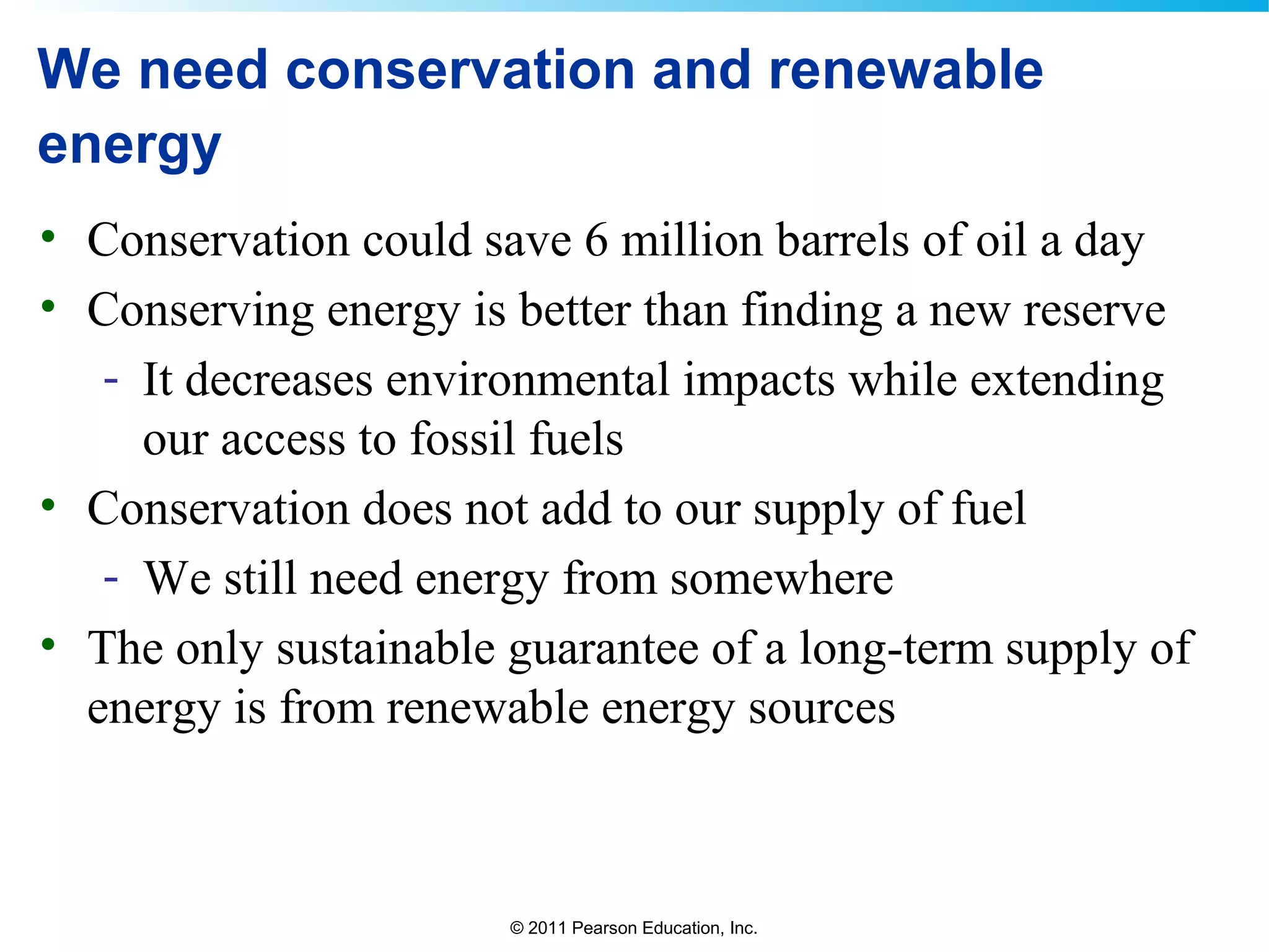 © 2011 Pearson Education, Inc.
We need conservation and renewable
energy
• Conservation could save 6 million barrels of oil a day
• Conserving energy is better than finding a new reserve
- It decreases environmental impacts while extending
our access to fossil fuels
• Conservation does not add to our supply of fuel
- We still need energy from somewhere
• The only sustainable guarantee of a long-term supply of
energy is from renewable energy sources
 