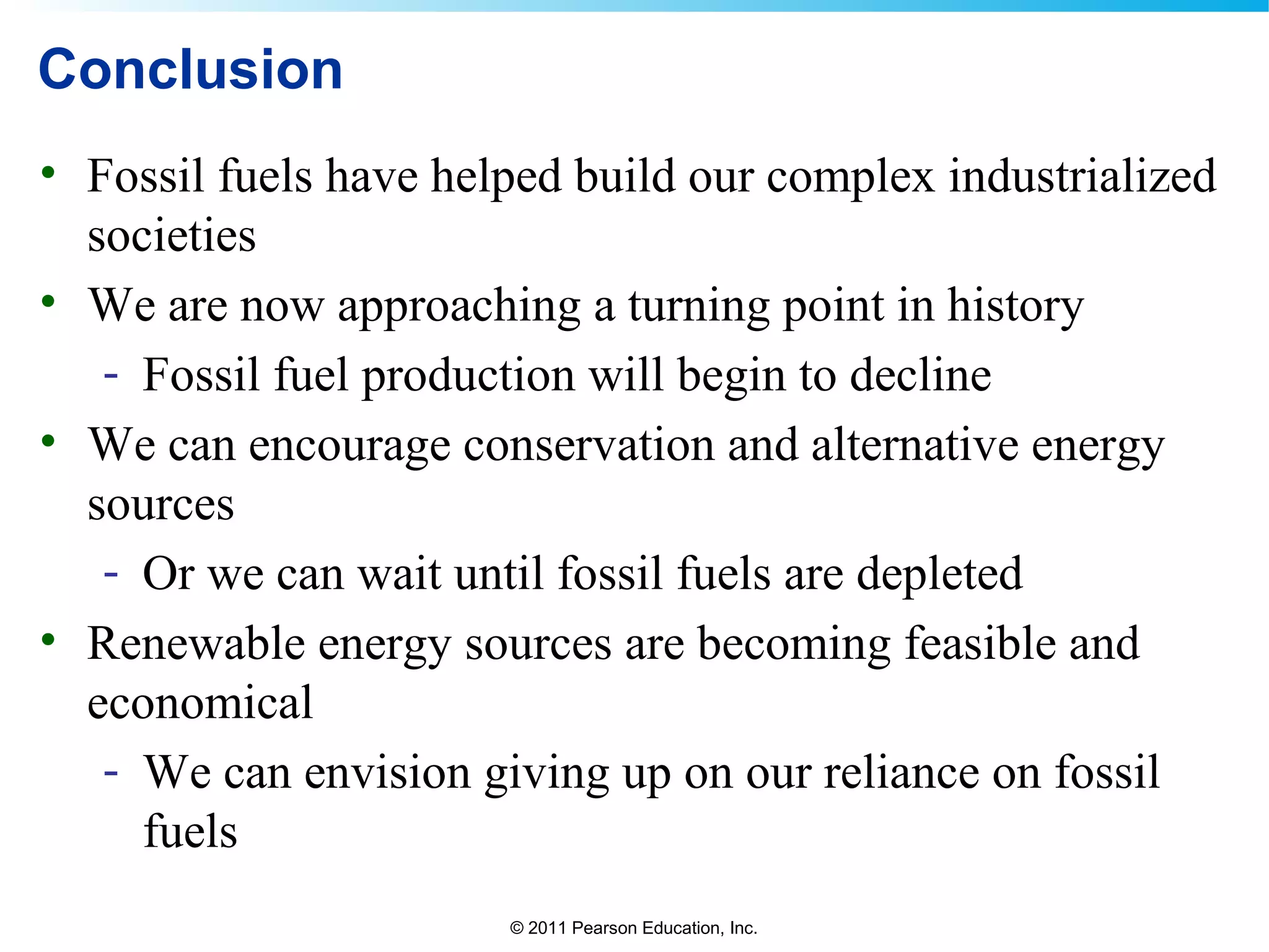 © 2011 Pearson Education, Inc.
Conclusion
• Fossil fuels have helped build our complex industrialized
societies
• We are now approaching a turning point in history
- Fossil fuel production will begin to decline
• We can encourage conservation and alternative energy
sources
- Or we can wait until fossil fuels are depleted
• Renewable energy sources are becoming feasible and
economical
- We can envision giving up on our reliance on fossil
fuels
 