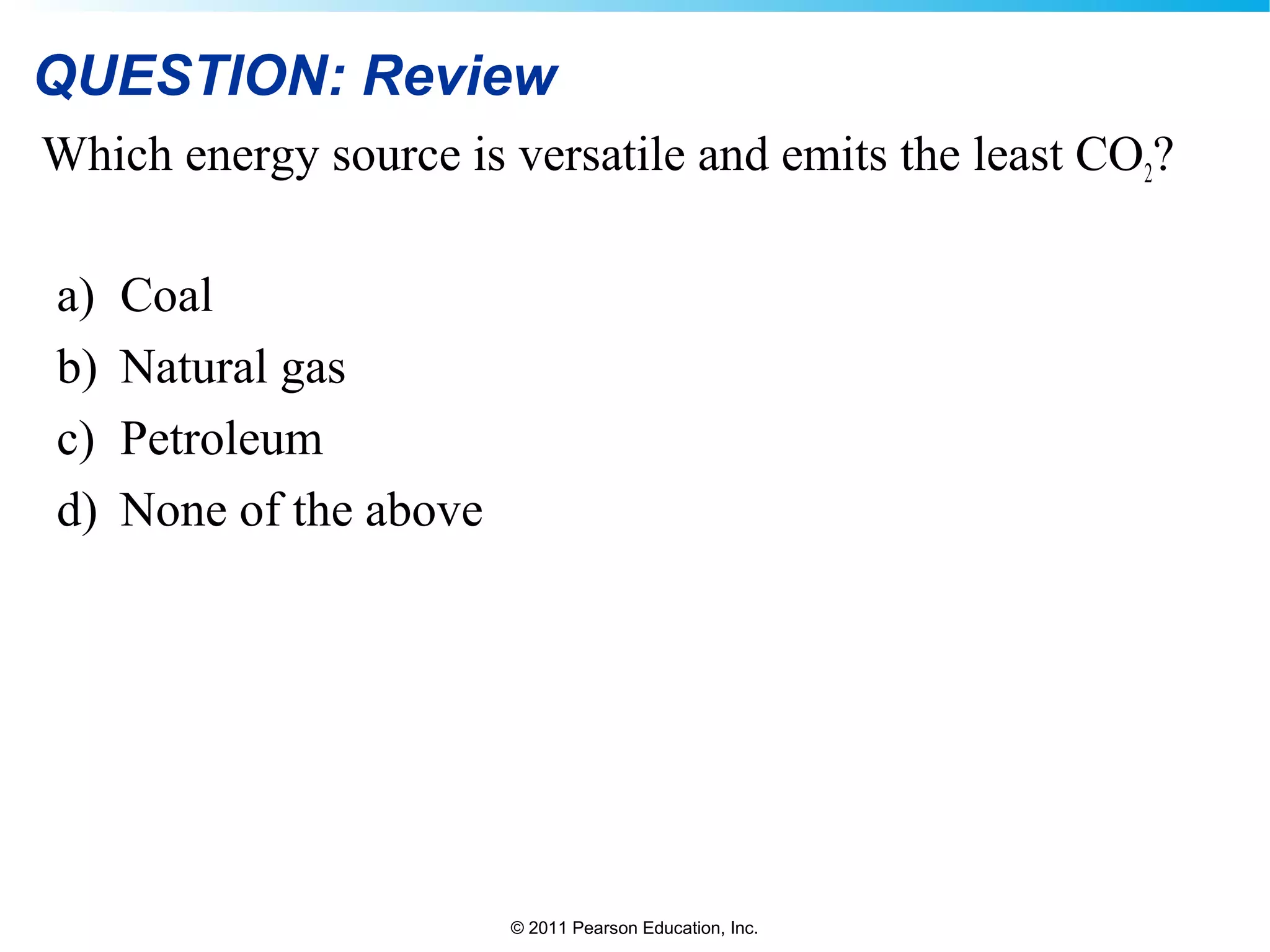 © 2011 Pearson Education, Inc.
QUESTION: Review
Which energy source is versatile and emits the least CO2?
a) Coal
b) Natural gas
c) Petroleum
d) None of the above
 