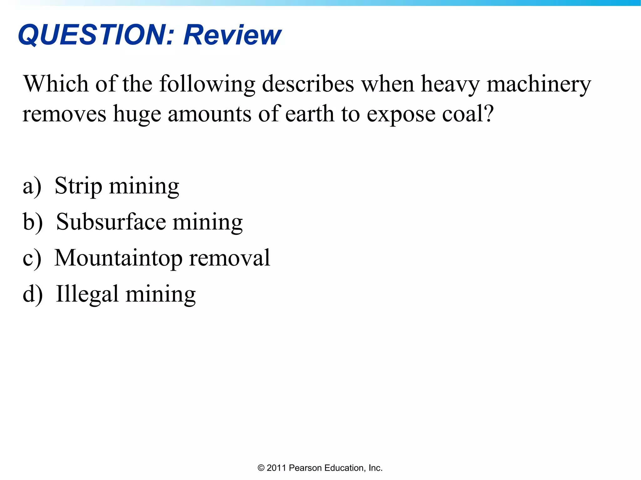 © 2011 Pearson Education, Inc.
QUESTION: Review
Which of the following describes when heavy machinery
removes huge amounts of earth to expose coal?
a) Strip mining
b) Subsurface mining
c) Mountaintop removal
d) Illegal mining
 