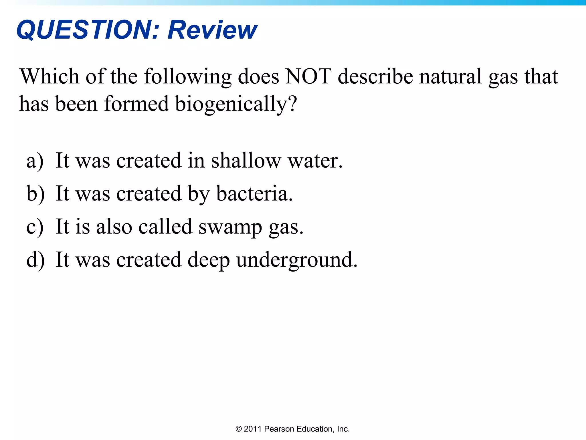 © 2011 Pearson Education, Inc.
QUESTION: Review
Which of the following does NOT describe natural gas that
has been formed biogenically?
a) It was created in shallow water.
b) It was created by bacteria.
c) It is also called swamp gas.
d) It was created deep underground.
 