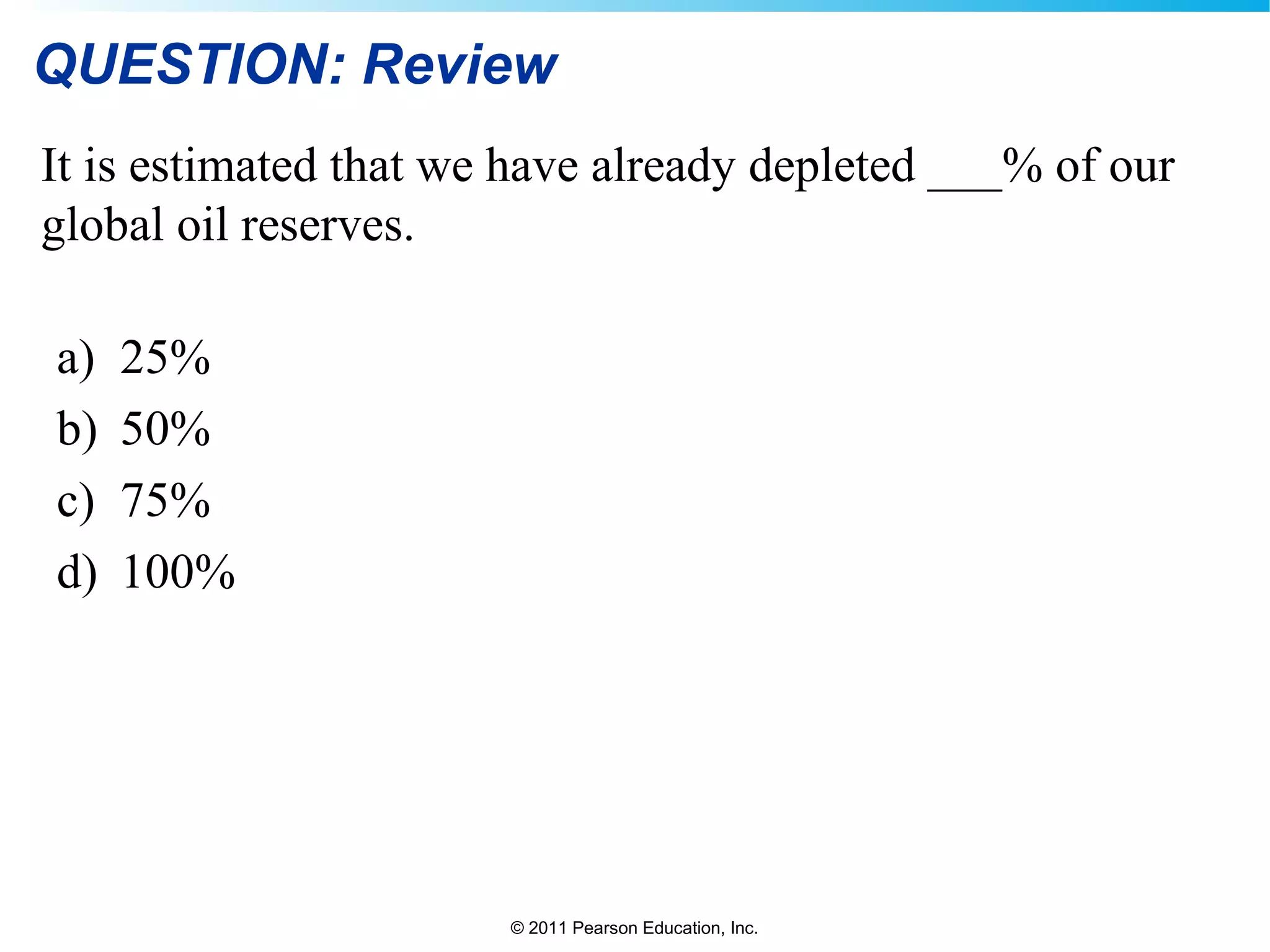 © 2011 Pearson Education, Inc.
QUESTION: Review
It is estimated that we have already depleted ___% of our
global oil reserves.
a) 25%
b) 50%
c) 75%
d) 100%
 