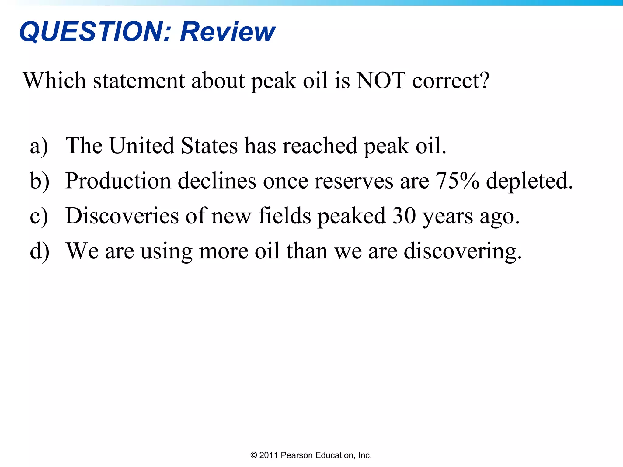 © 2011 Pearson Education, Inc.
QUESTION: Review
Which statement about peak oil is NOT correct?
a) The United States has reached peak oil.
b) Production declines once reserves are 75% depleted.
c) Discoveries of new fields peaked 30 years ago.
d) We are using more oil than we are discovering.
 