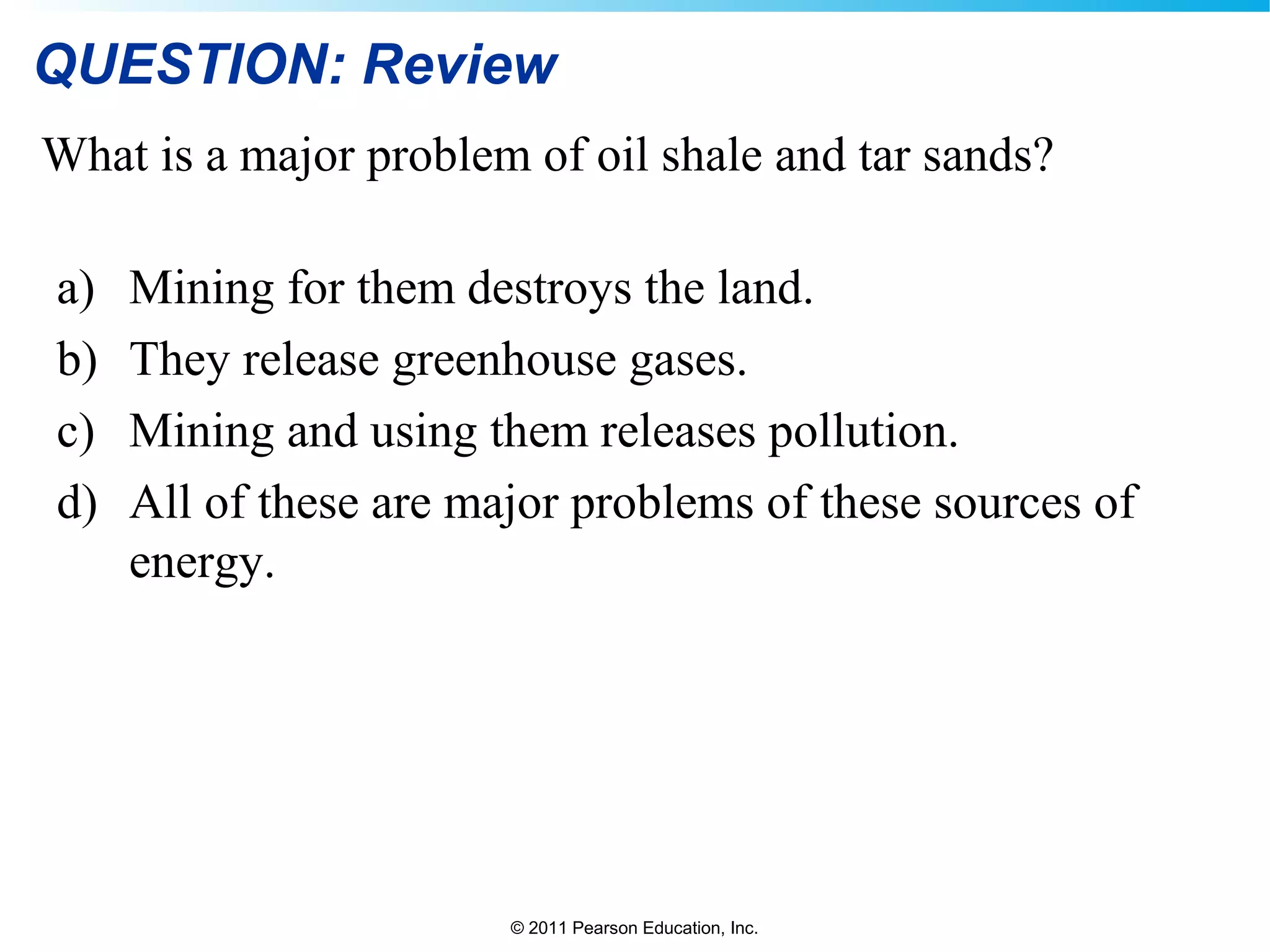 © 2011 Pearson Education, Inc.
QUESTION: Review
What is a major problem of oil shale and tar sands?
a) Mining for them destroys the land.
b) They release greenhouse gases.
c) Mining and using them releases pollution.
d) All of these are major problems of these sources of
energy.
 
