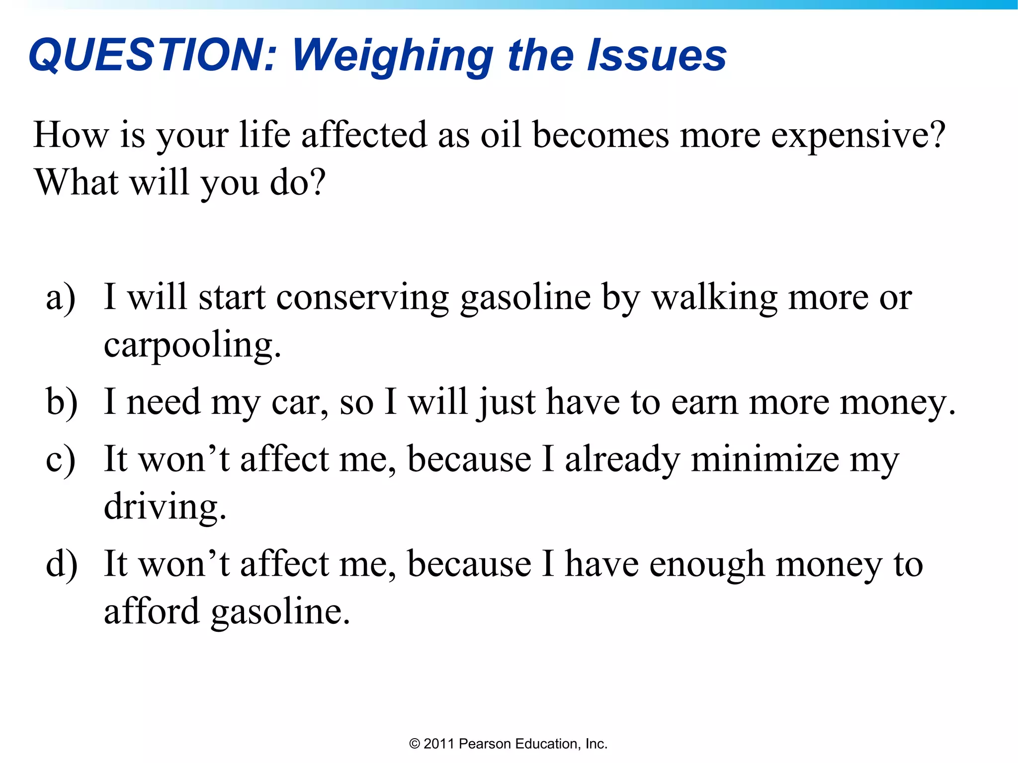 © 2011 Pearson Education, Inc.
QUESTION: Weighing the Issues
How is your life affected as oil becomes more expensive?
What will you do?
a) I will start conserving gasoline by walking more or
carpooling.
b) I need my car, so I will just have to earn more money.
c) It won’t affect me, because I already minimize my
driving.
d) It won’t affect me, because I have enough money to
afford gasoline.
 