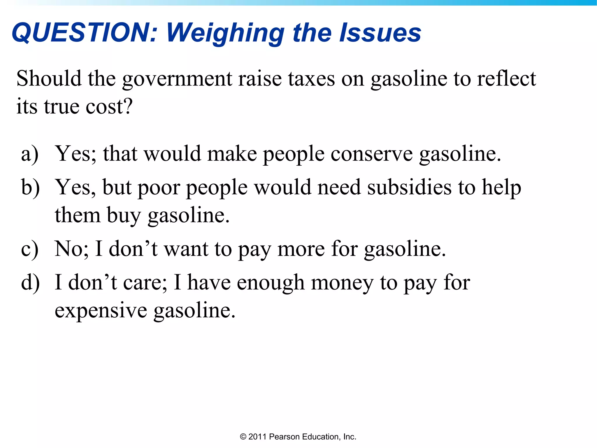 © 2011 Pearson Education, Inc.
QUESTION: Weighing the Issues
Should the government raise taxes on gasoline to reflect
its true cost?
a) Yes; that would make people conserve gasoline.
b) Yes, but poor people would need subsidies to help
them buy gasoline.
c) No; I don’t want to pay more for gasoline.
d) I don’t care; I have enough money to pay for
expensive gasoline.
 